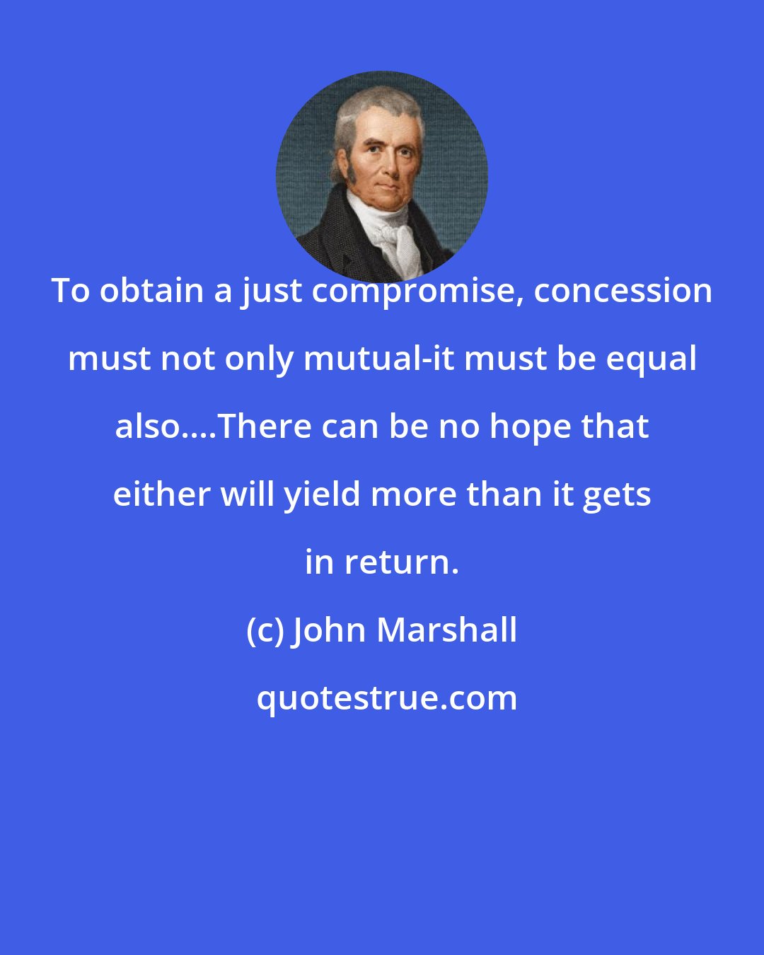 John Marshall: To obtain a just compromise, concession must not only mutual-it must be equal also....There can be no hope that either will yield more than it gets in return.