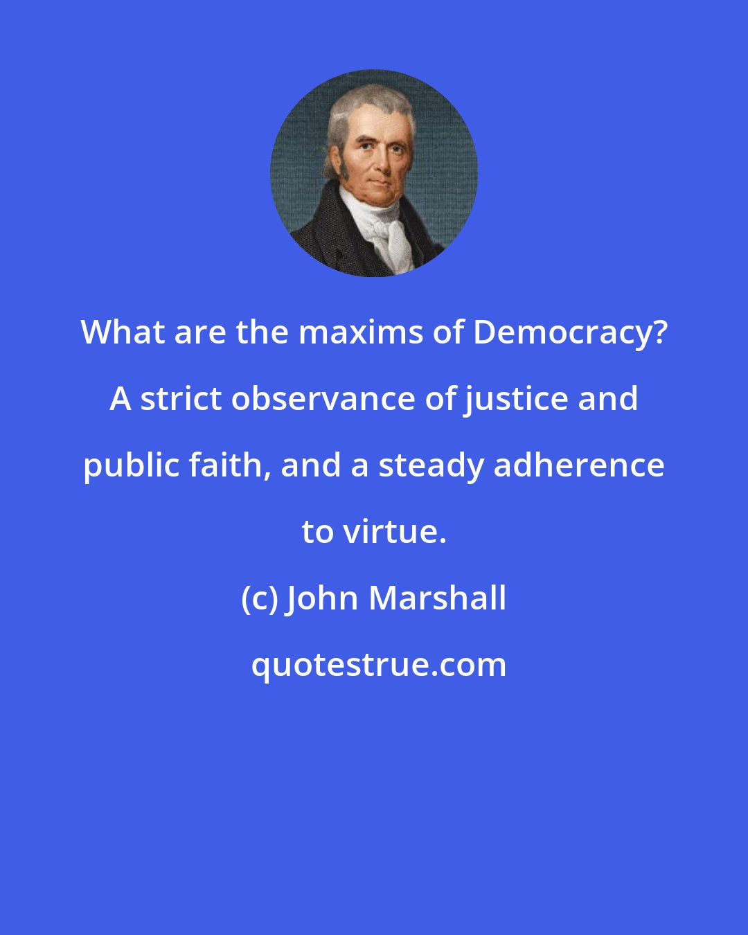 John Marshall: What are the maxims of Democracy? A strict observance of justice and public faith, and a steady adherence to virtue.