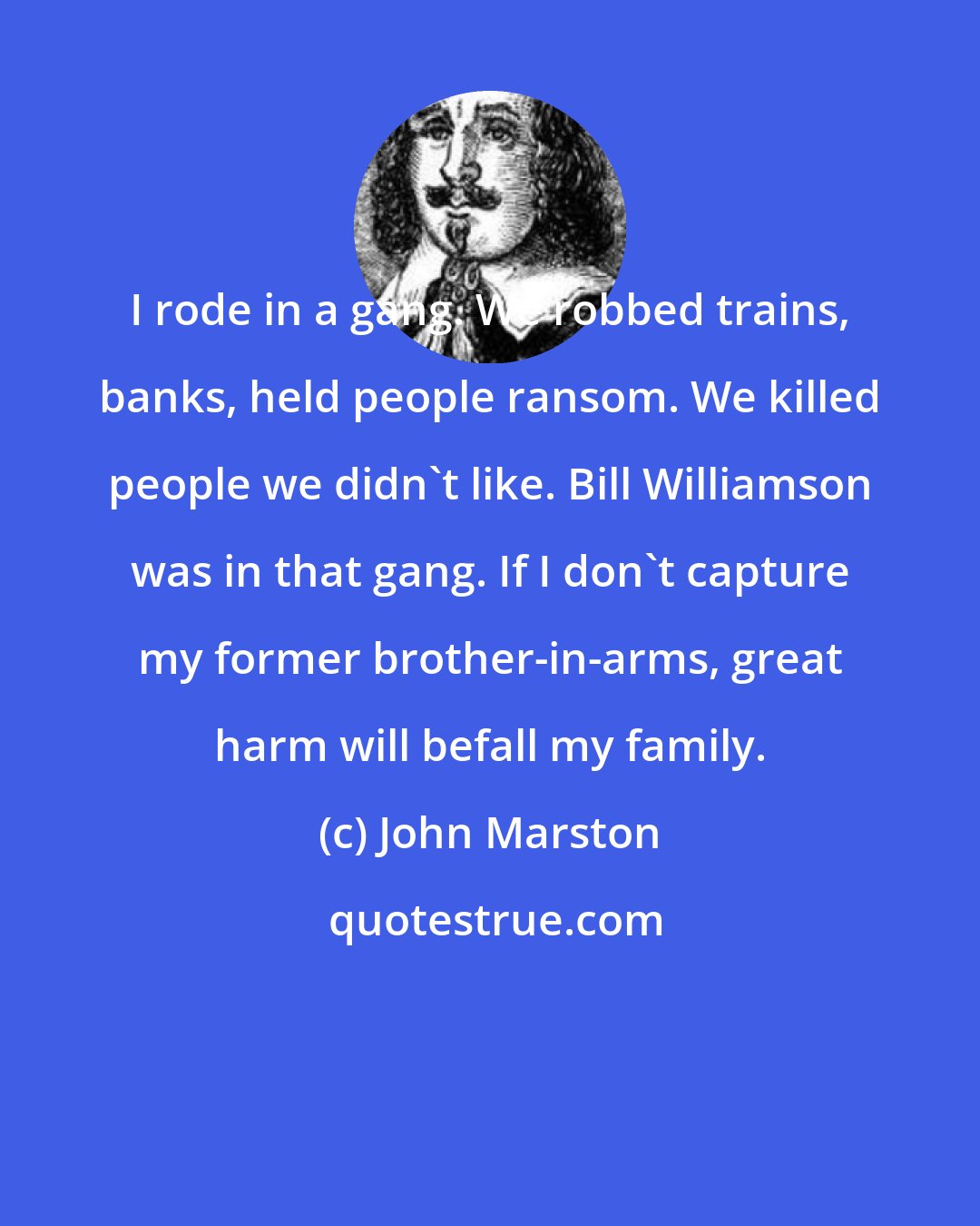 John Marston: I rode in a gang. We robbed trains, banks, held people ransom. We killed people we didn't like. Bill Williamson was in that gang. If I don't capture my former brother-in-arms, great harm will befall my family.