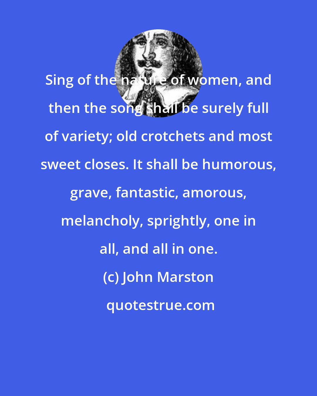 John Marston: Sing of the nature of women, and then the song shall be surely full of variety; old crotchets and most sweet closes. It shall be humorous, grave, fantastic, amorous, melancholy, sprightly, one in all, and all in one.