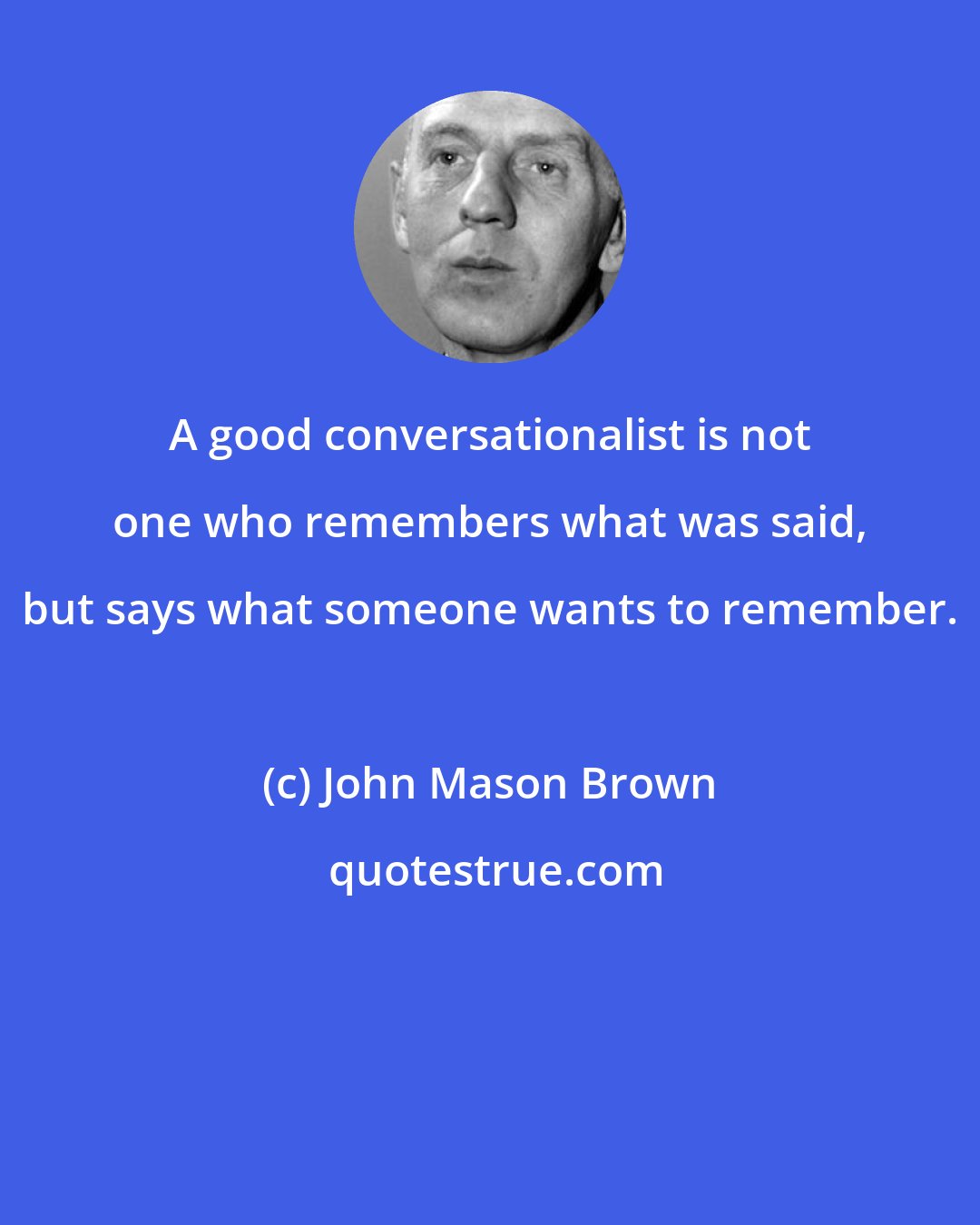 John Mason Brown: A good conversationalist is not one who remembers what was said, but says what someone wants to remember.