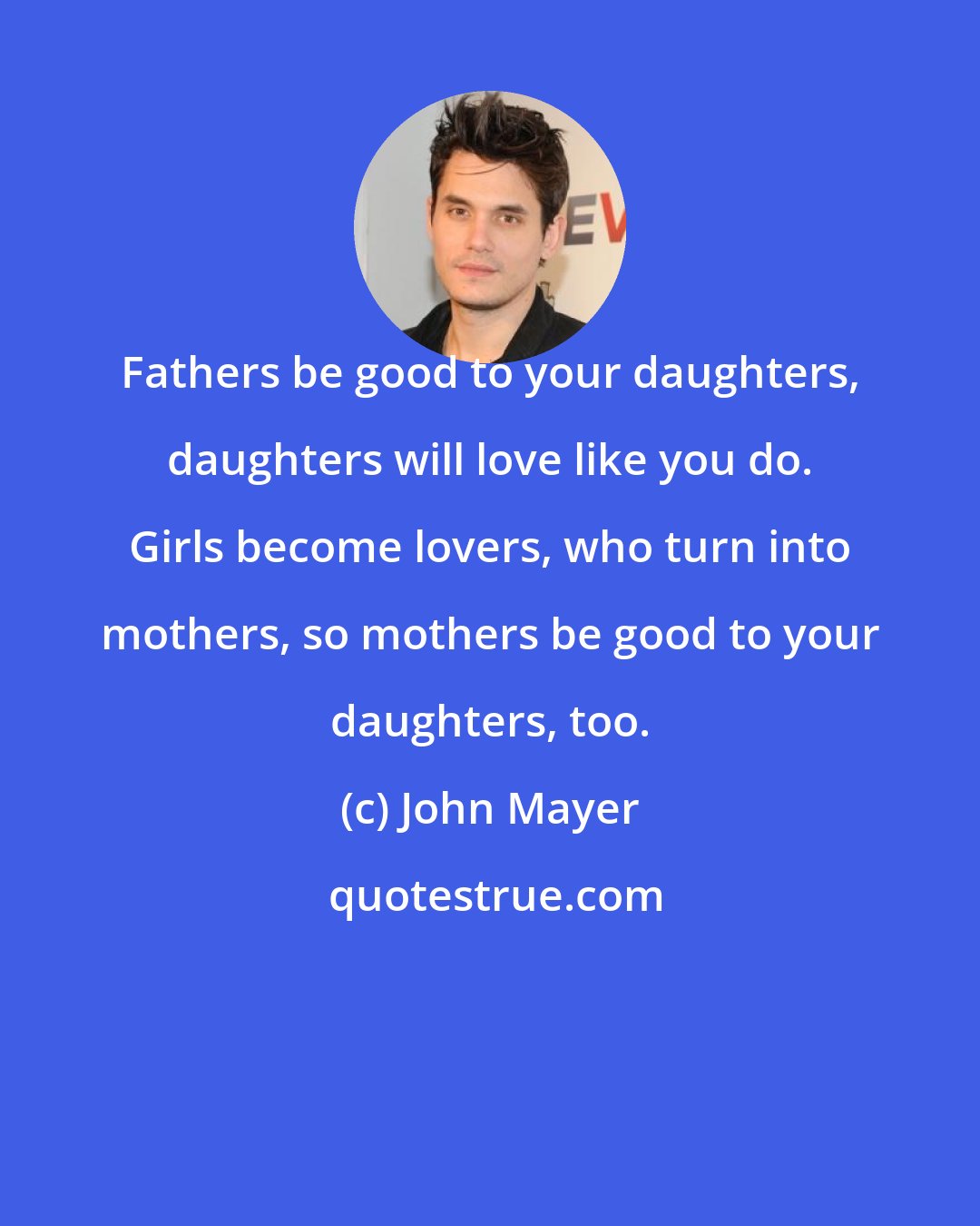 John Mayer: Fathers be good to your daughters, daughters will love like you do. Girls become lovers, who turn into mothers, so mothers be good to your daughters, too.