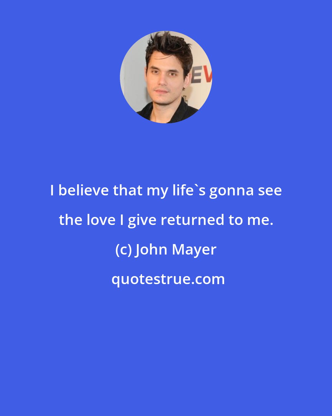 John Mayer: I believe that my life's gonna see the love I give returned to me.