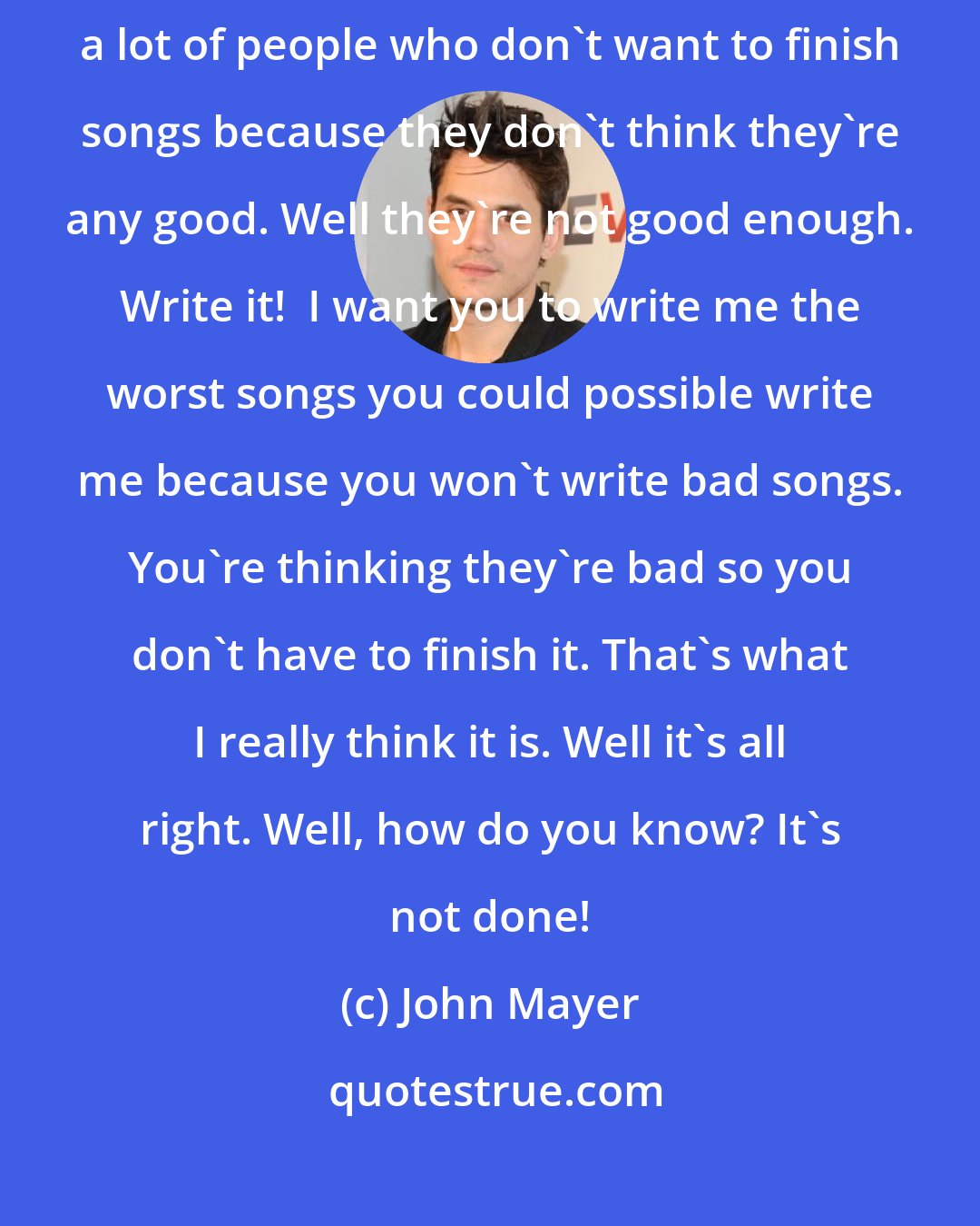 John Mayer: I can't stress enough how important it is to write bad songs. There's a lot of people who don't want to finish songs because they don't think they're any good. Well they're not good enough. Write it!  I want you to write me the worst songs you could possible write me because you won't write bad songs. You're thinking they're bad so you don't have to finish it. That's what I really think it is. Well it's all right. Well, how do you know? It's not done!