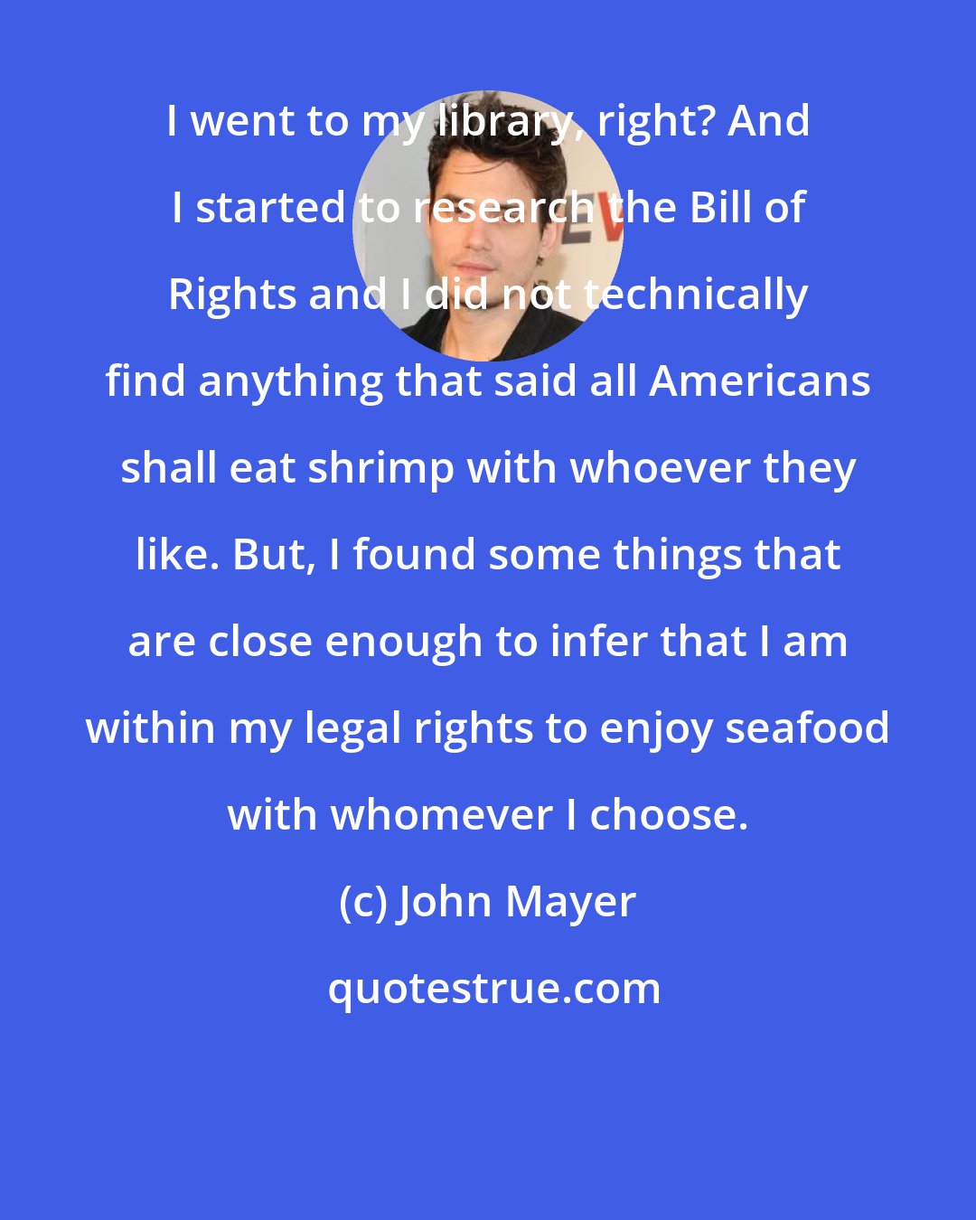 John Mayer: I went to my library, right? And I started to research the Bill of Rights and I did not technically find anything that said all Americans shall eat shrimp with whoever they like. But, I found some things that are close enough to infer that I am within my legal rights to enjoy seafood with whomever I choose.