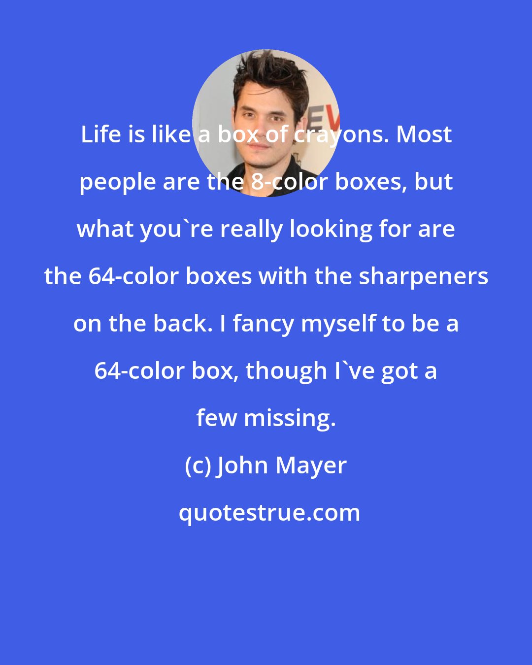 John Mayer: Life is like a box of crayons. Most people are the 8-color boxes, but what you're really looking for are the 64-color boxes with the sharpeners on the back. I fancy myself to be a 64-color box, though I've got a few missing.