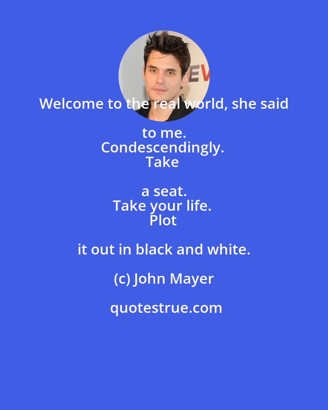 John Mayer: Welcome to the real world, she said to me. 
Condescendingly. 
Take a seat. 
Take your life. 
Plot it out in black and white.