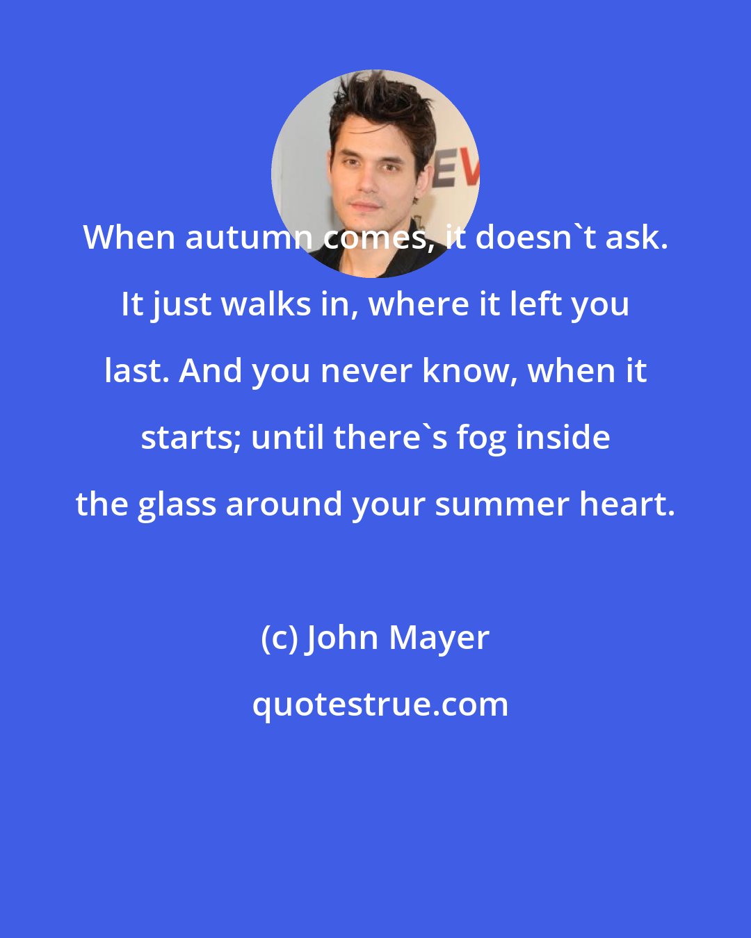 John Mayer: When autumn comes, it doesn't ask. It just walks in, where it left you last. And you never know, when it starts; until there's fog inside the glass around your summer heart.