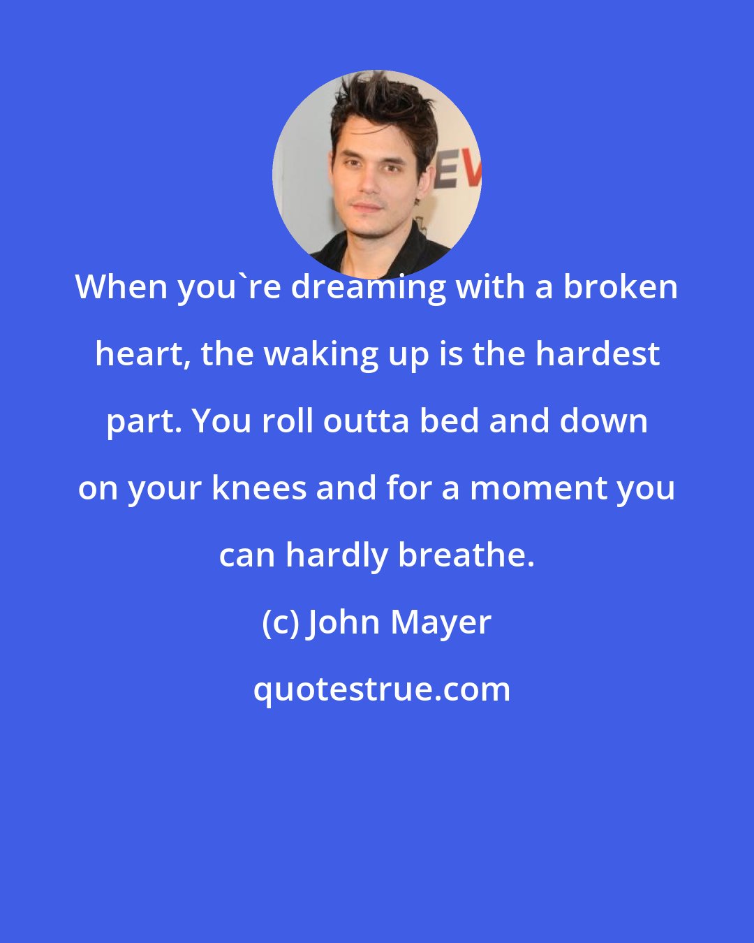 John Mayer: When you're dreaming with a broken heart, the waking up is the hardest part. You roll outta bed and down on your knees and for a moment you can hardly breathe.