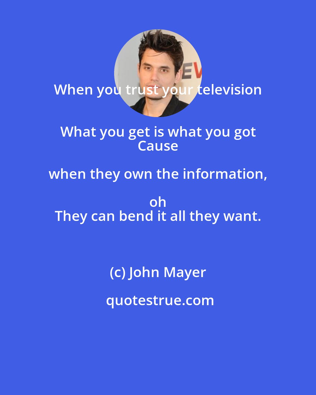 John Mayer: When you trust your television 
 What you get is what you got 
 Cause when they own the information, oh 
 They can bend it all they want.