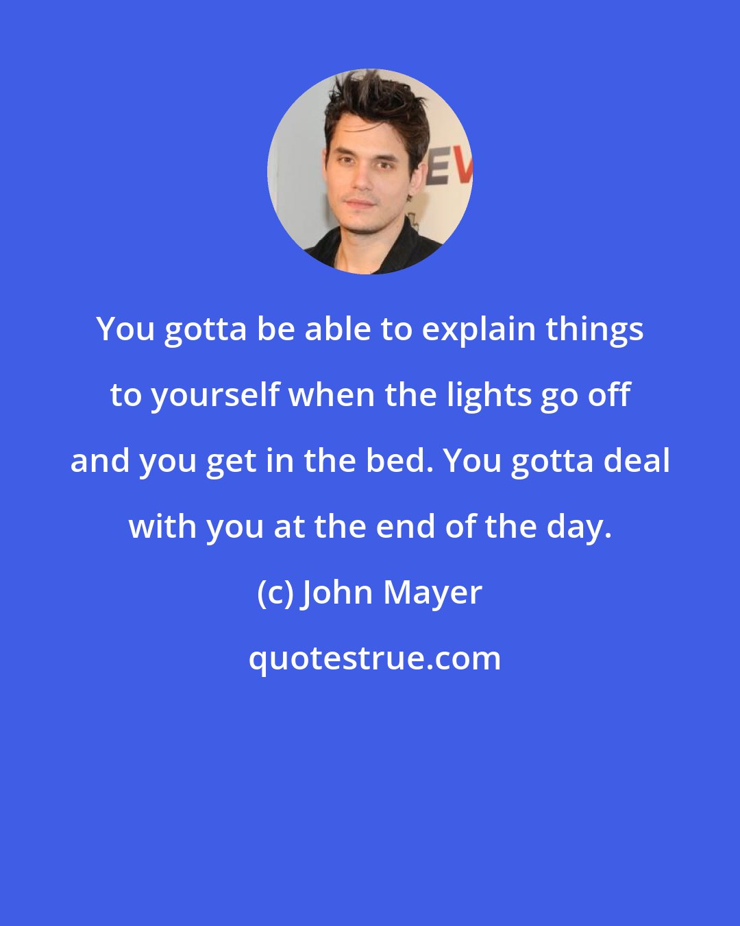 John Mayer: You gotta be able to explain things to yourself when the lights go off and you get in the bed. You gotta deal with you at the end of the day.