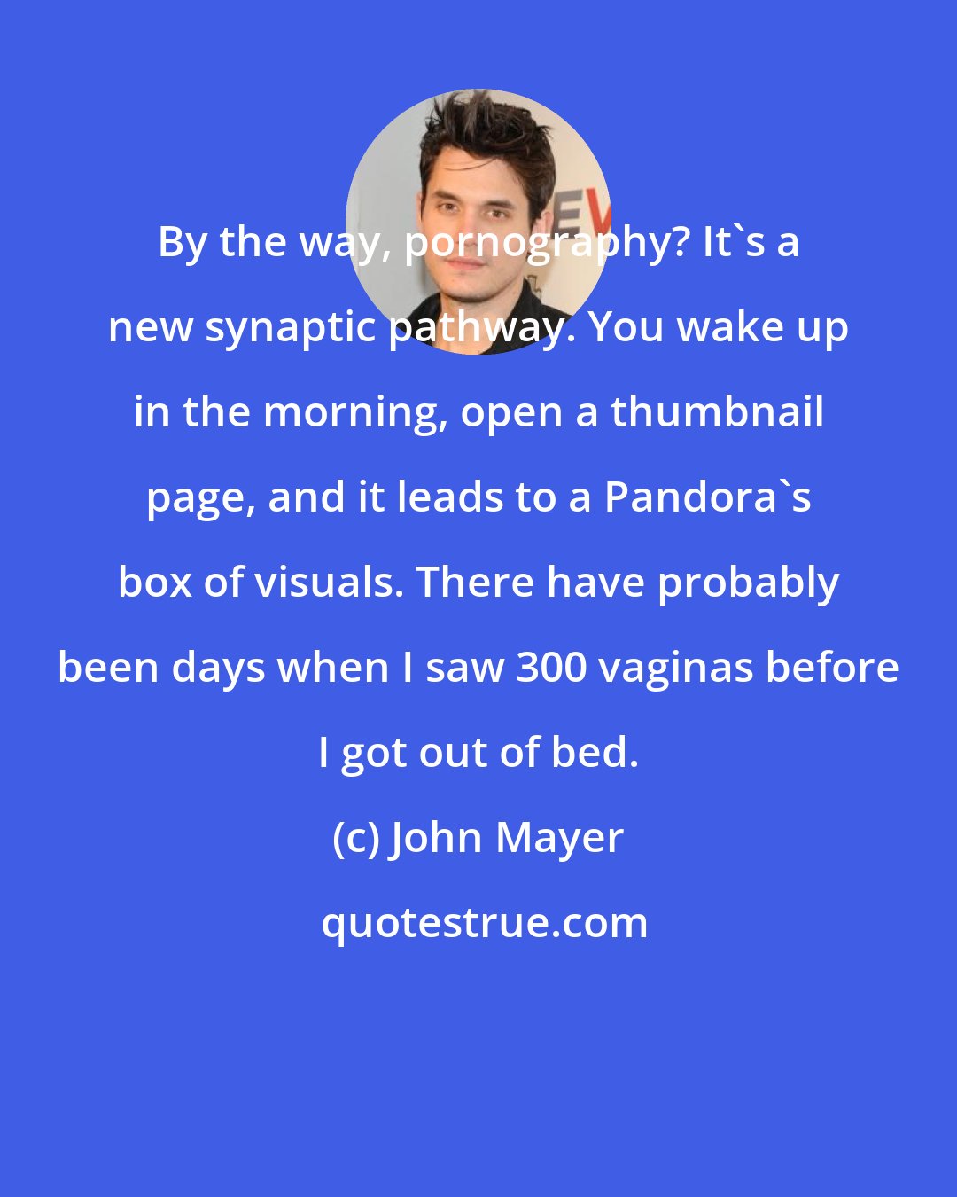 John Mayer: By the way, pornography? It's a new synaptic pathway. You wake up in the morning, open a thumbnail page, and it leads to a Pandora's box of visuals. There have probably been days when I saw 300 vaginas before I got out of bed.