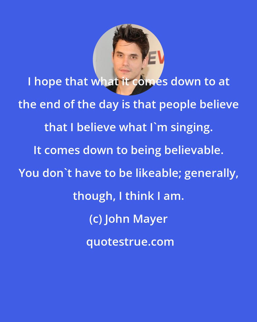 John Mayer: I hope that what it comes down to at the end of the day is that people believe that I believe what I'm singing. It comes down to being believable. You don't have to be likeable; generally, though, I think I am.