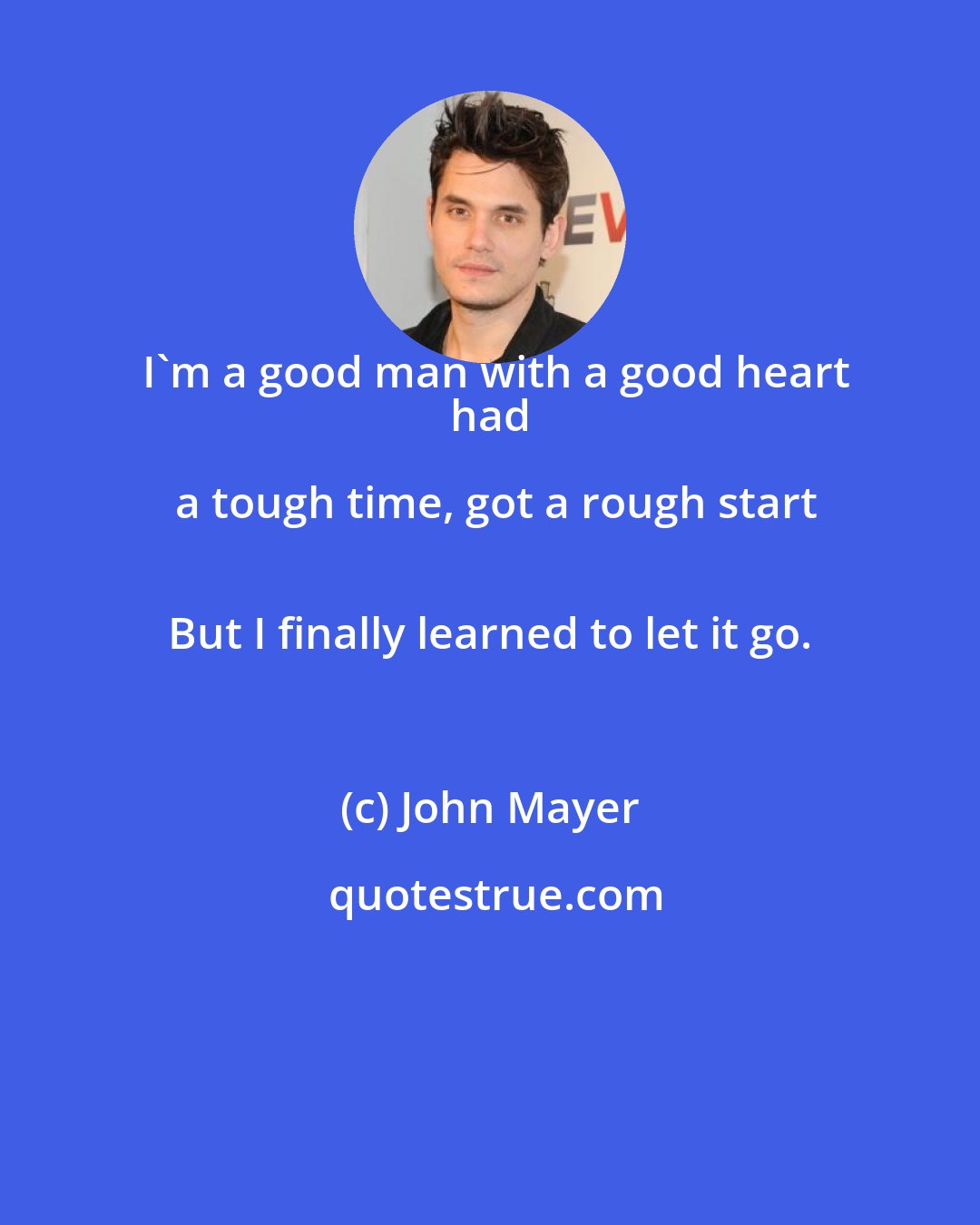 John Mayer: I'm a good man with a good heart
 had a tough time, got a rough start
 But I finally learned to let it go.