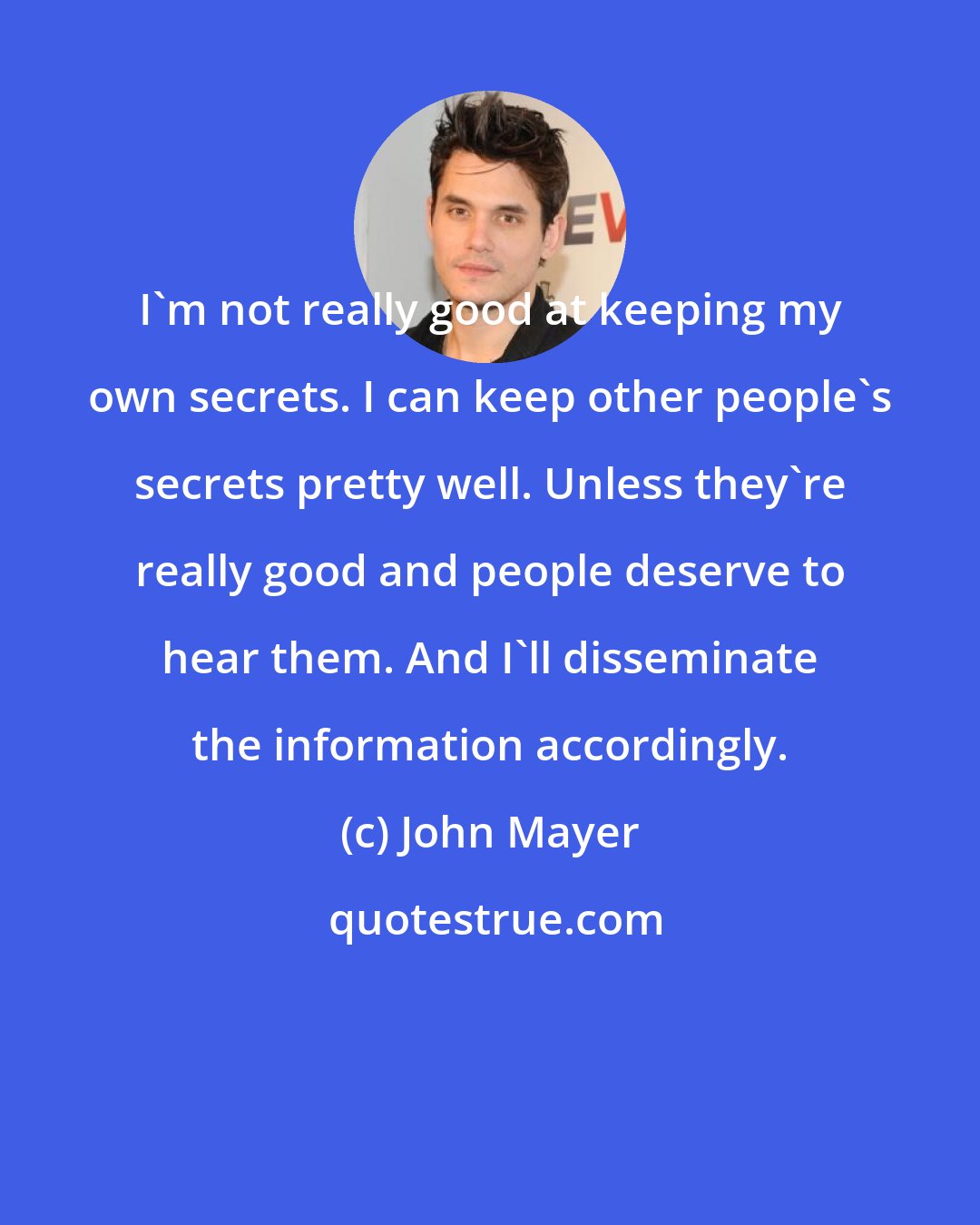 John Mayer: I'm not really good at keeping my own secrets. I can keep other people's secrets pretty well. Unless they're really good and people deserve to hear them. And I'll disseminate the information accordingly.