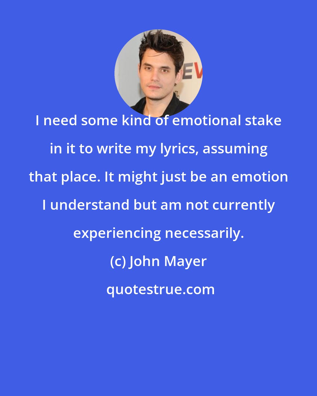 John Mayer: I need some kind of emotional stake in it to write my lyrics, assuming that place. It might just be an emotion I understand but am not currently experiencing necessarily.