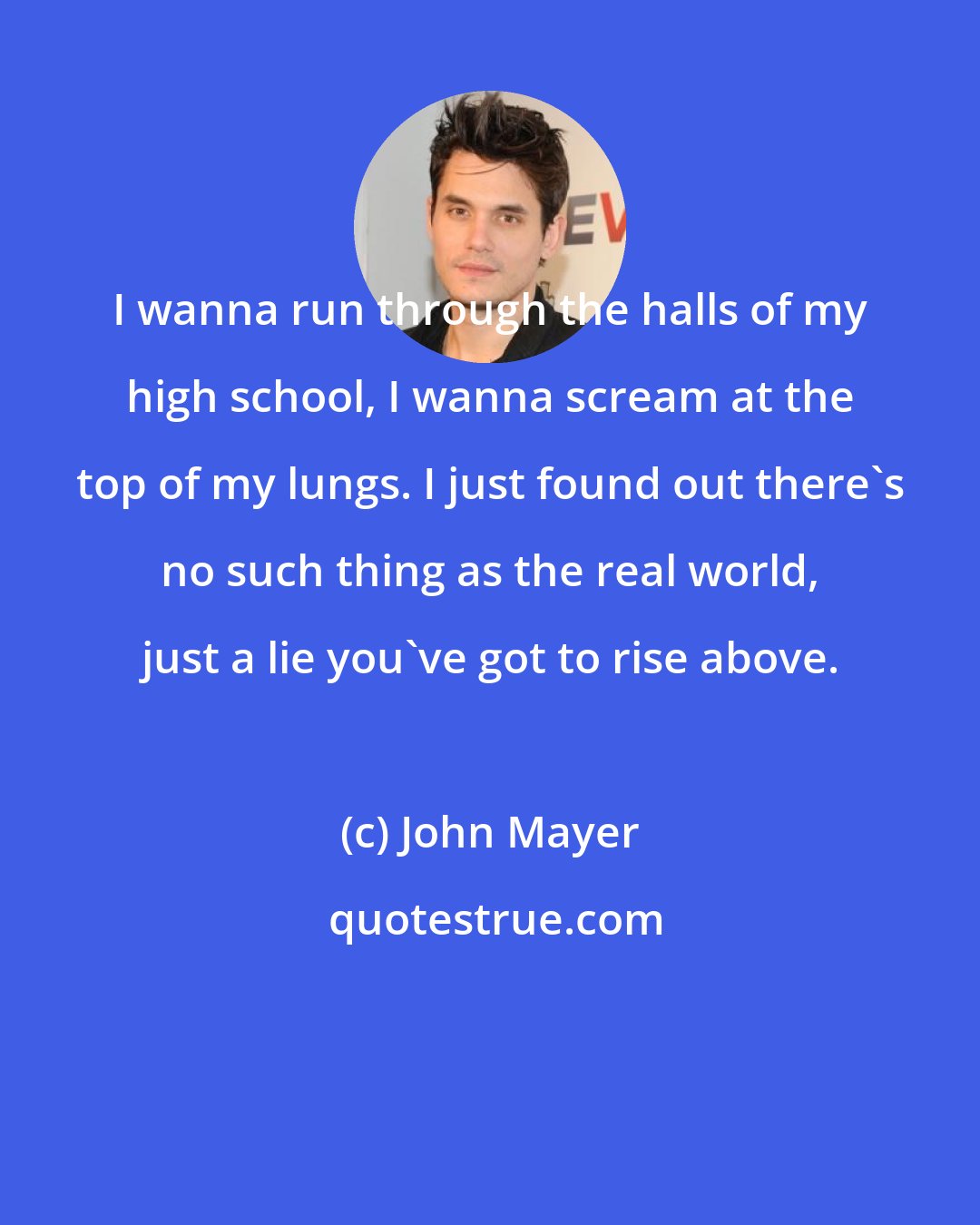 John Mayer: I wanna run through the halls of my high school, I wanna scream at the top of my lungs. I just found out there's no such thing as the real world, just a lie you've got to rise above.