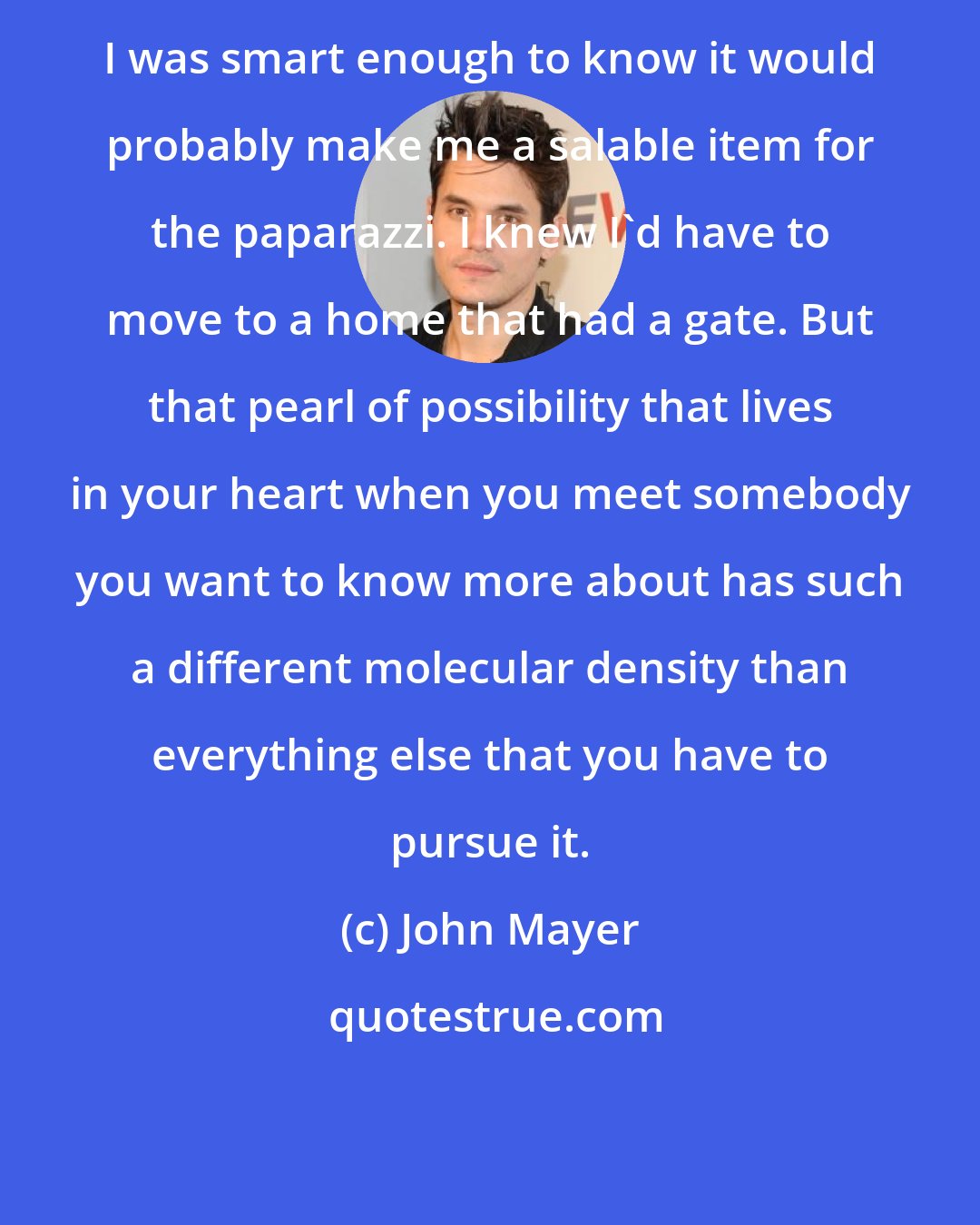 John Mayer: I was smart enough to know it would probably make me a salable item for the paparazzi. I knew I'd have to move to a home that had a gate. But that pearl of possibility that lives in your heart when you meet somebody you want to know more about has such a different molecular density than everything else that you have to pursue it.