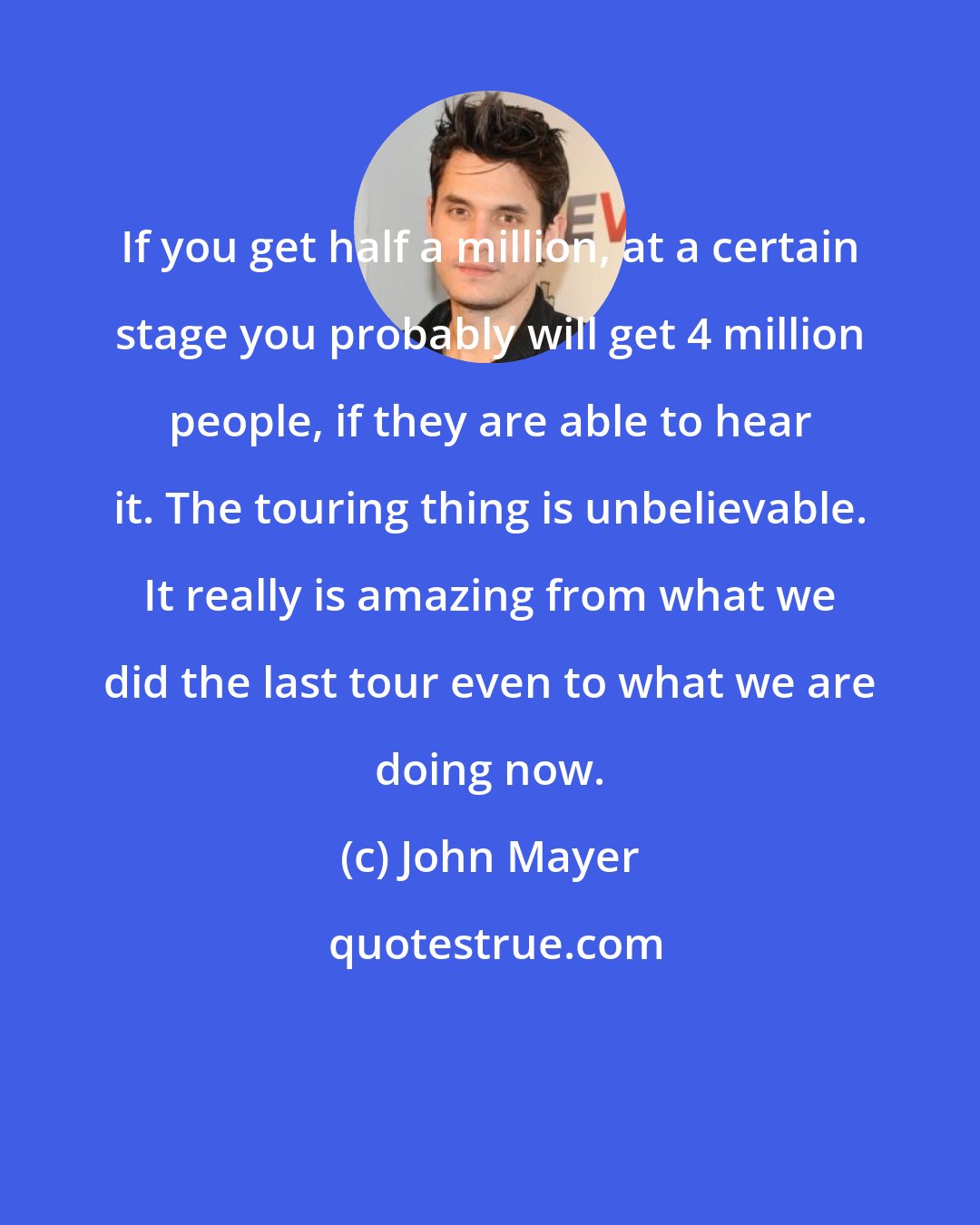 John Mayer: If you get half a million, at a certain stage you probably will get 4 million people, if they are able to hear it. The touring thing is unbelievable. It really is amazing from what we did the last tour even to what we are doing now.