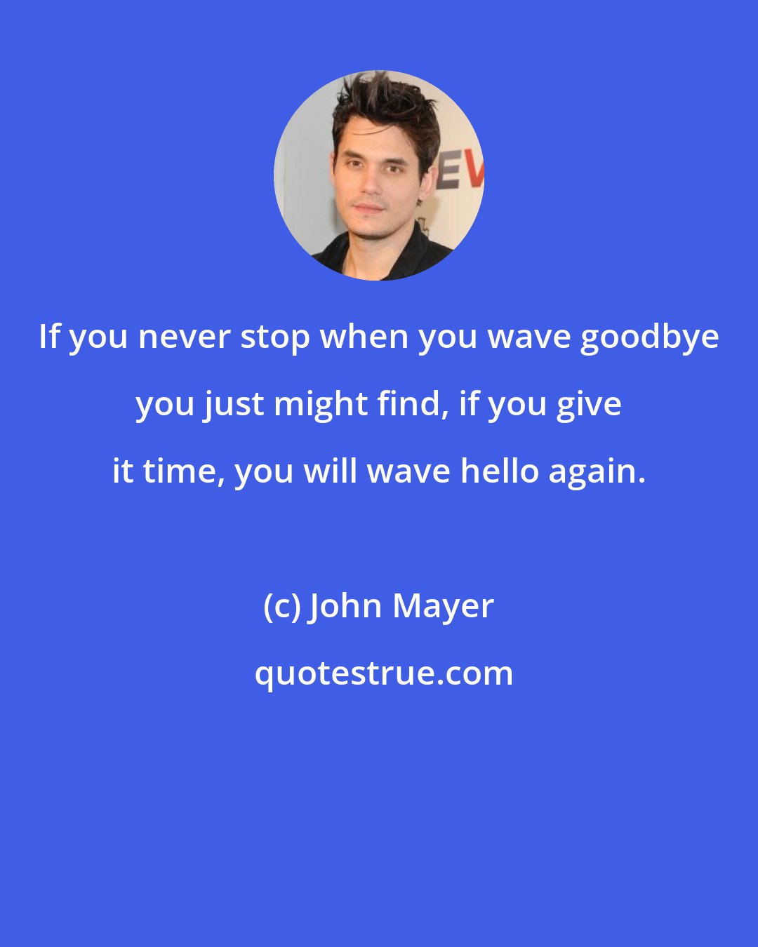 John Mayer: If you never stop when you wave goodbye you just might find, if you give it time, you will wave hello again.