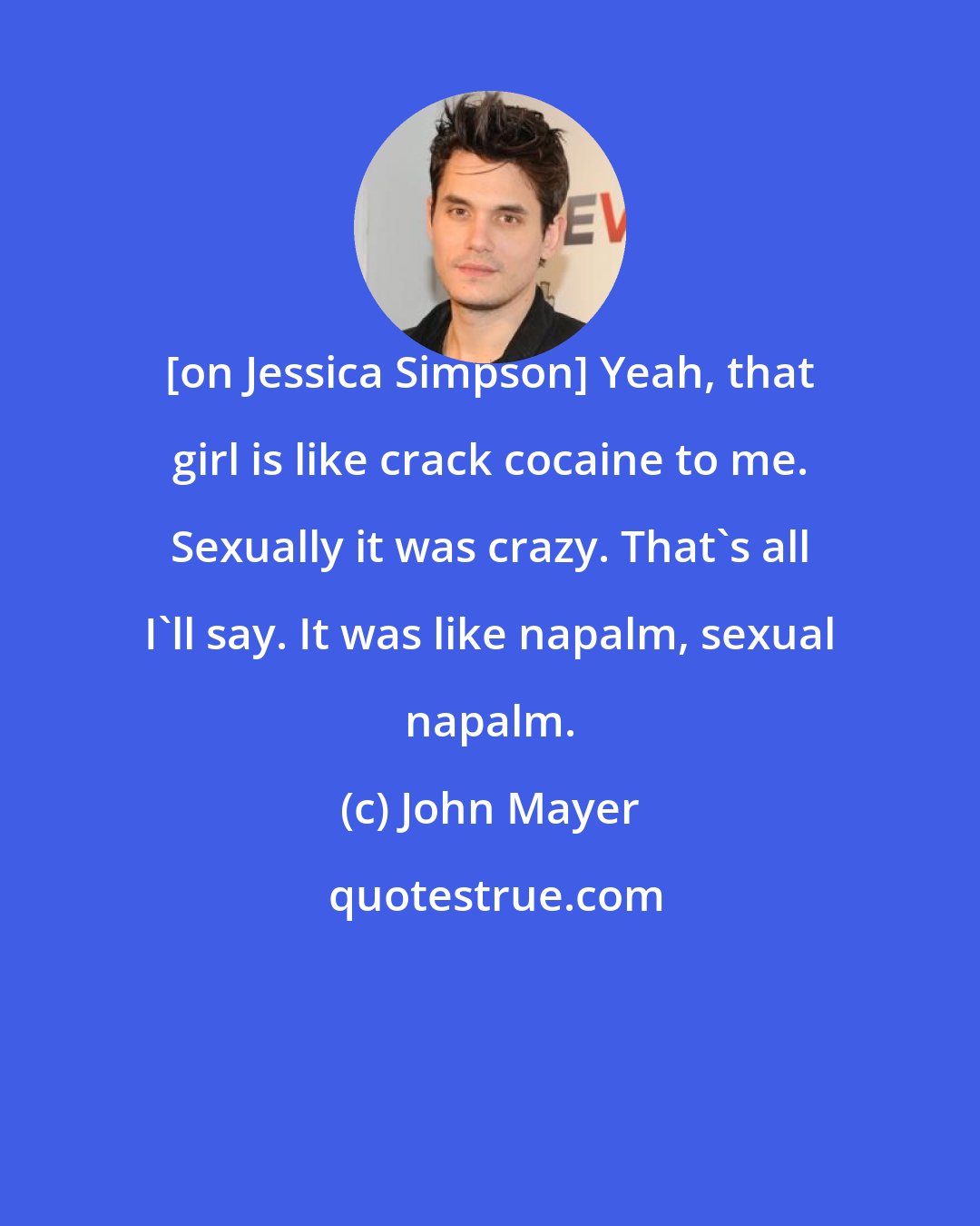 John Mayer: [on Jessica Simpson] Yeah, that girl is like crack cocaine to me. Sexually it was crazy. That's all I'll say. It was like napalm, sexual napalm.