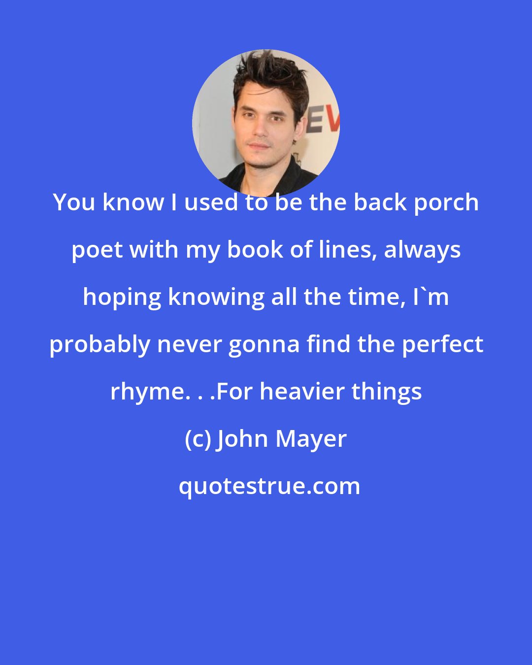 John Mayer: You know I used to be the back porch poet with my book of lines, always hoping knowing all the time, I'm probably never gonna find the perfect rhyme. . .For heavier things