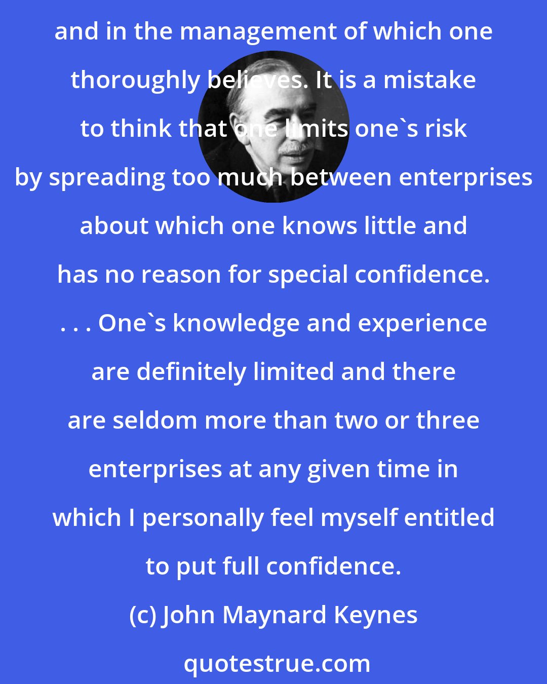 John Maynard Keynes: As time goes on, I get more and more convinced that the right method in investment is to put fairly large sums into enterprises which one thinks one knows something about and in the management of which one thoroughly believes. It is a mistake to think that one limits one's risk by spreading too much between enterprises about which one knows little and has no reason for special confidence. . . . One's knowledge and experience are definitely limited and there are seldom more than two or three enterprises at any given time in which I personally feel myself entitled to put full confidence.