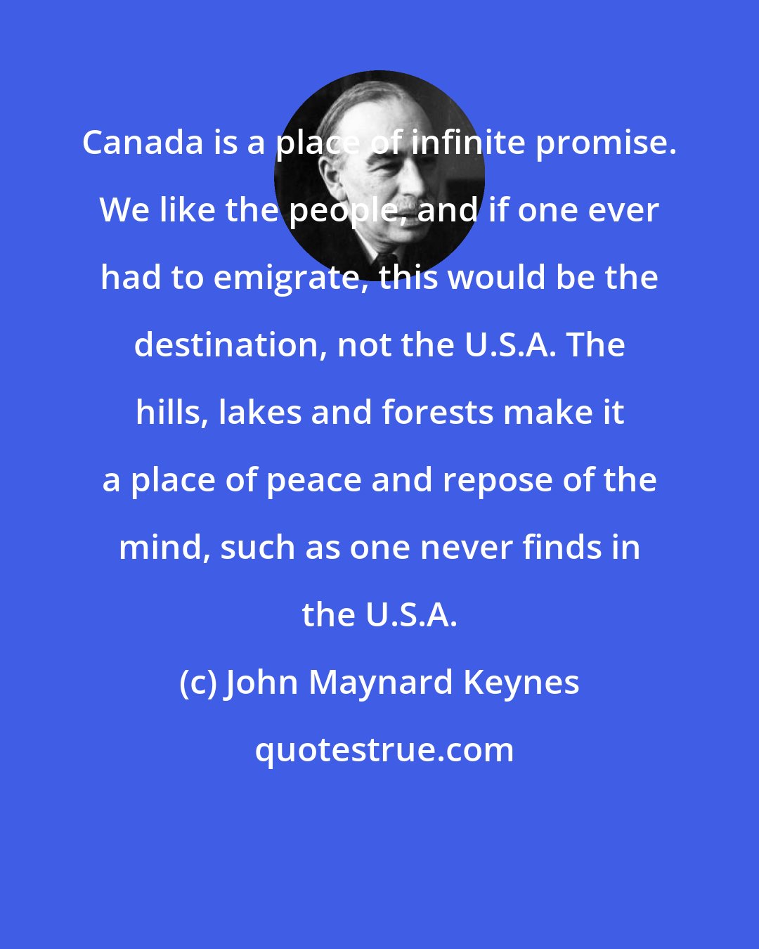 John Maynard Keynes: Canada is a place of infinite promise. We like the people, and if one ever had to emigrate, this would be the destination, not the U.S.A. The hills, lakes and forests make it a place of peace and repose of the mind, such as one never finds in the U.S.A.