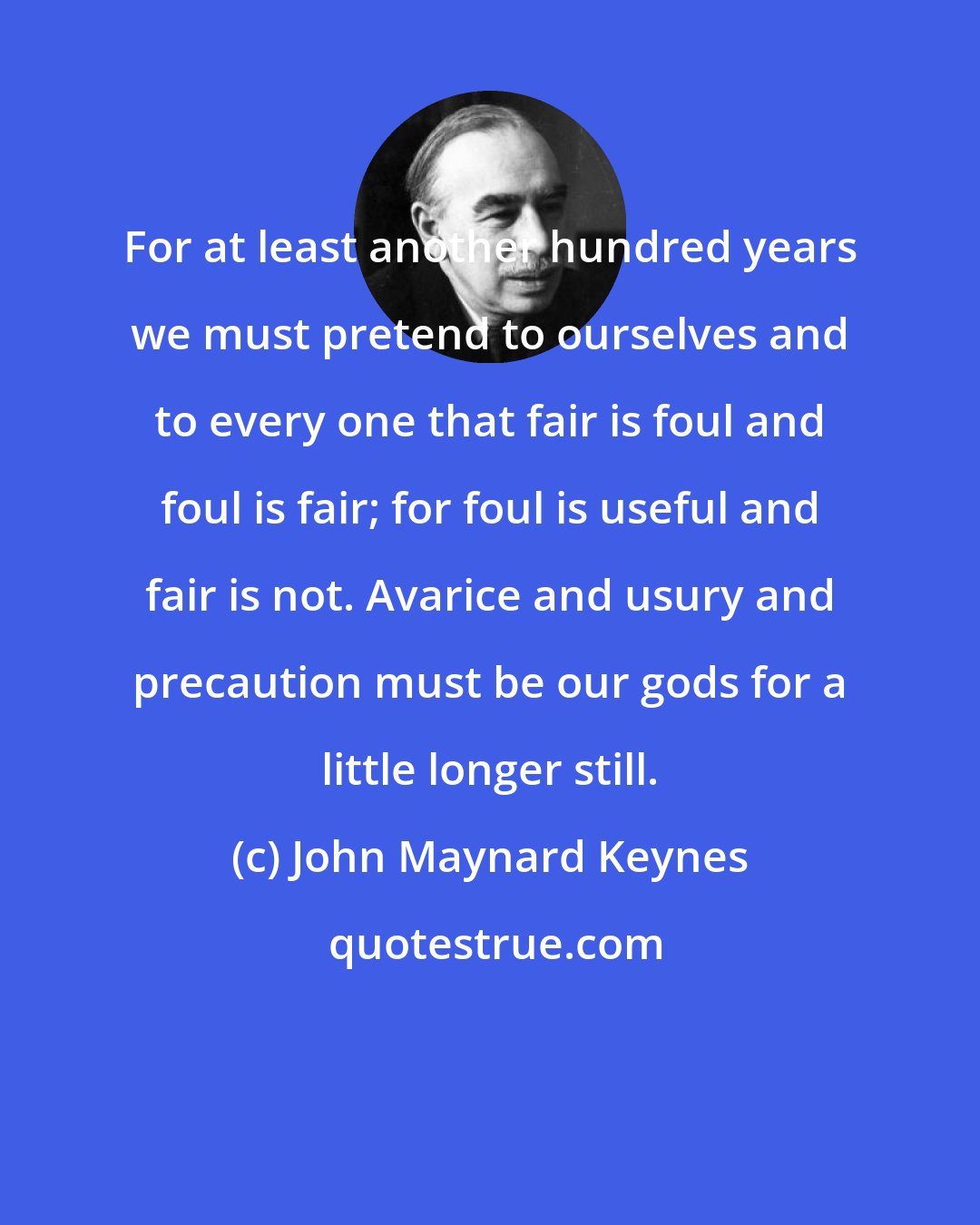 John Maynard Keynes: For at least another hundred years we must pretend to ourselves and to every one that fair is foul and foul is fair; for foul is useful and fair is not. Avarice and usury and precaution must be our gods for a little longer still.