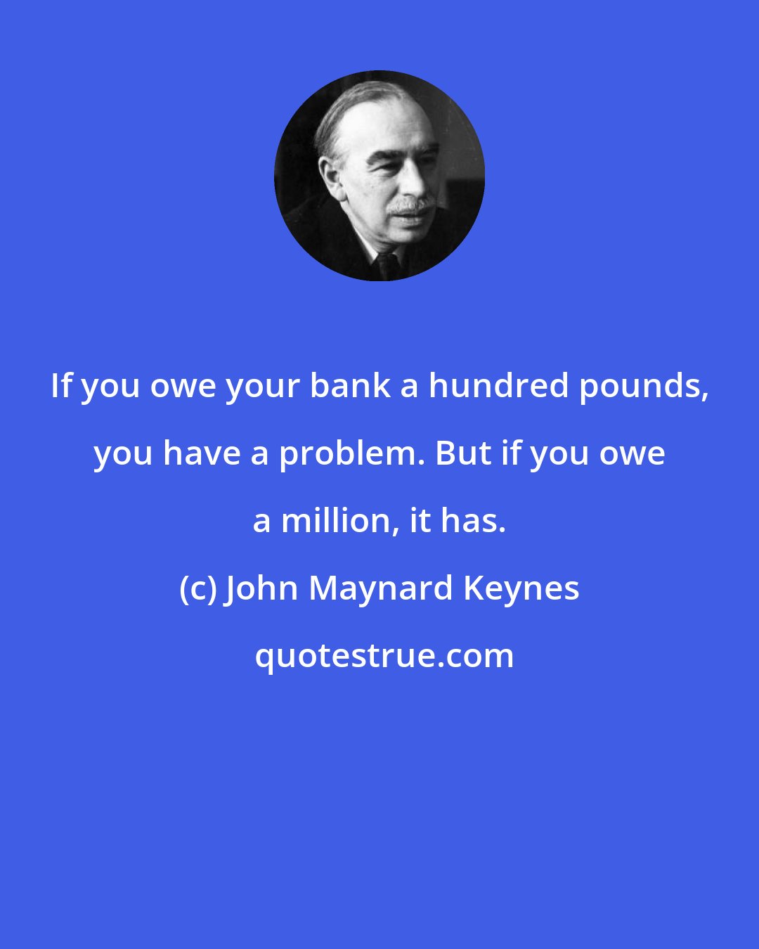 John Maynard Keynes: If you owe your bank a hundred pounds, you have a problem. But if you owe a million, it has.