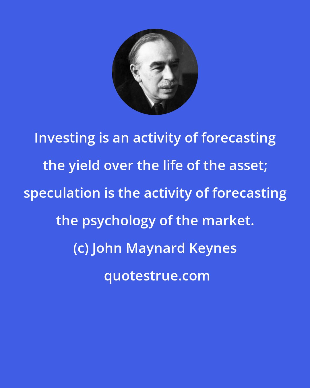 John Maynard Keynes: Investing is an activity of forecasting the yield over the life of the asset; speculation is the activity of forecasting the psychology of the market.