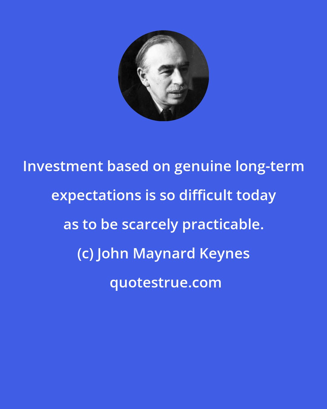 John Maynard Keynes: Investment based on genuine long-term expectations is so difficult today as to be scarcely practicable.