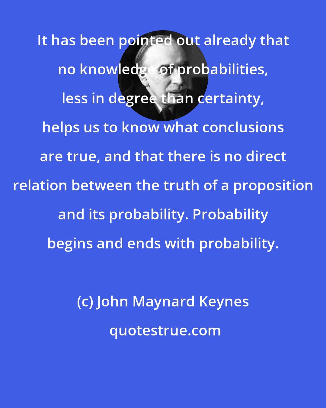 John Maynard Keynes: It has been pointed out already that no knowledge of probabilities, less in degree than certainty, helps us to know what conclusions are true, and that there is no direct relation between the truth of a proposition and its probability. Probability begins and ends with probability.