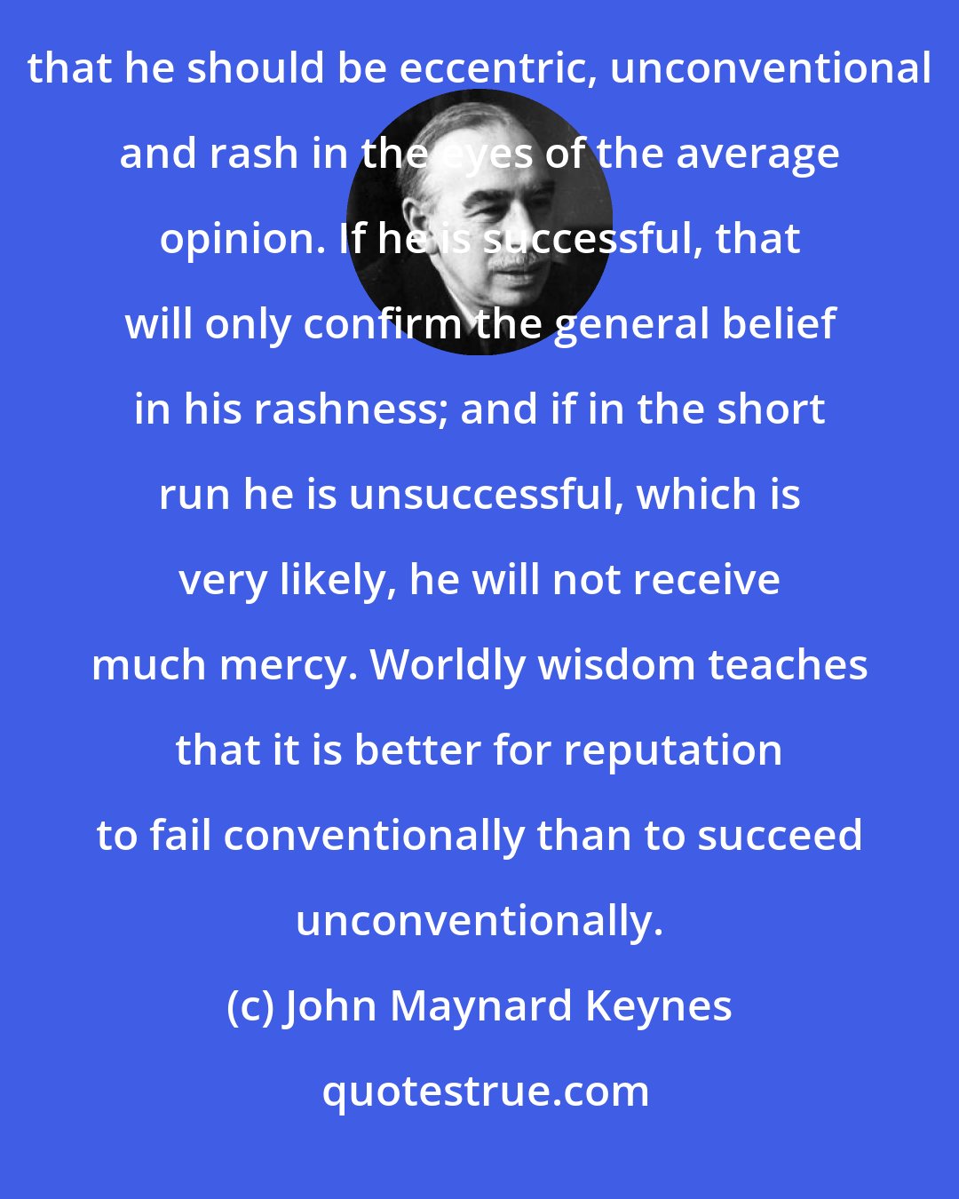 John Maynard Keynes: It is the long term investor who will in practice come in for the most criticism. For it is the essence of his behaviour that he should be eccentric, unconventional and rash in the eyes of the average opinion. If he is successful, that will only confirm the general belief in his rashness; and if in the short run he is unsuccessful, which is very likely, he will not receive much mercy. Worldly wisdom teaches that it is better for reputation to fail conventionally than to succeed unconventionally.