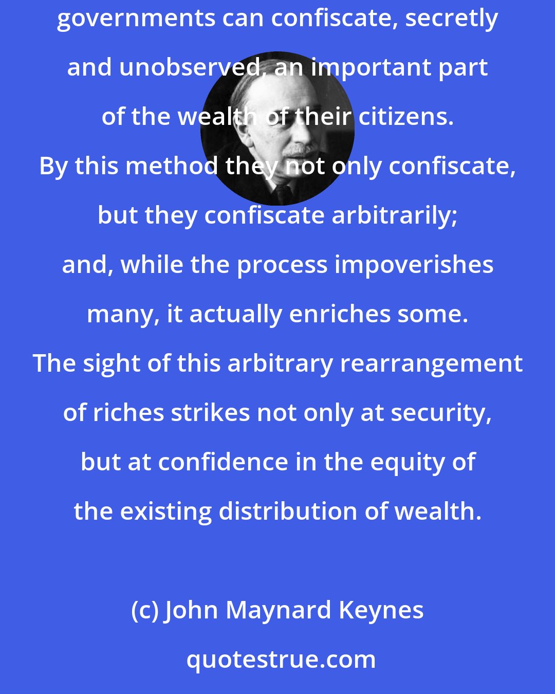 John Maynard Keynes: Lenin is said to have declared that the best way to destroy the Capitalist System was to debauch the currency. By a continuing process of inflation, governments can confiscate, secretly and unobserved, an important part of the wealth of their citizens. By this method they not only confiscate, but they confiscate arbitrarily; and, while the process impoverishes many, it actually enriches some. The sight of this arbitrary rearrangement of riches strikes not only at security, but at confidence in the equity of the existing distribution of wealth.