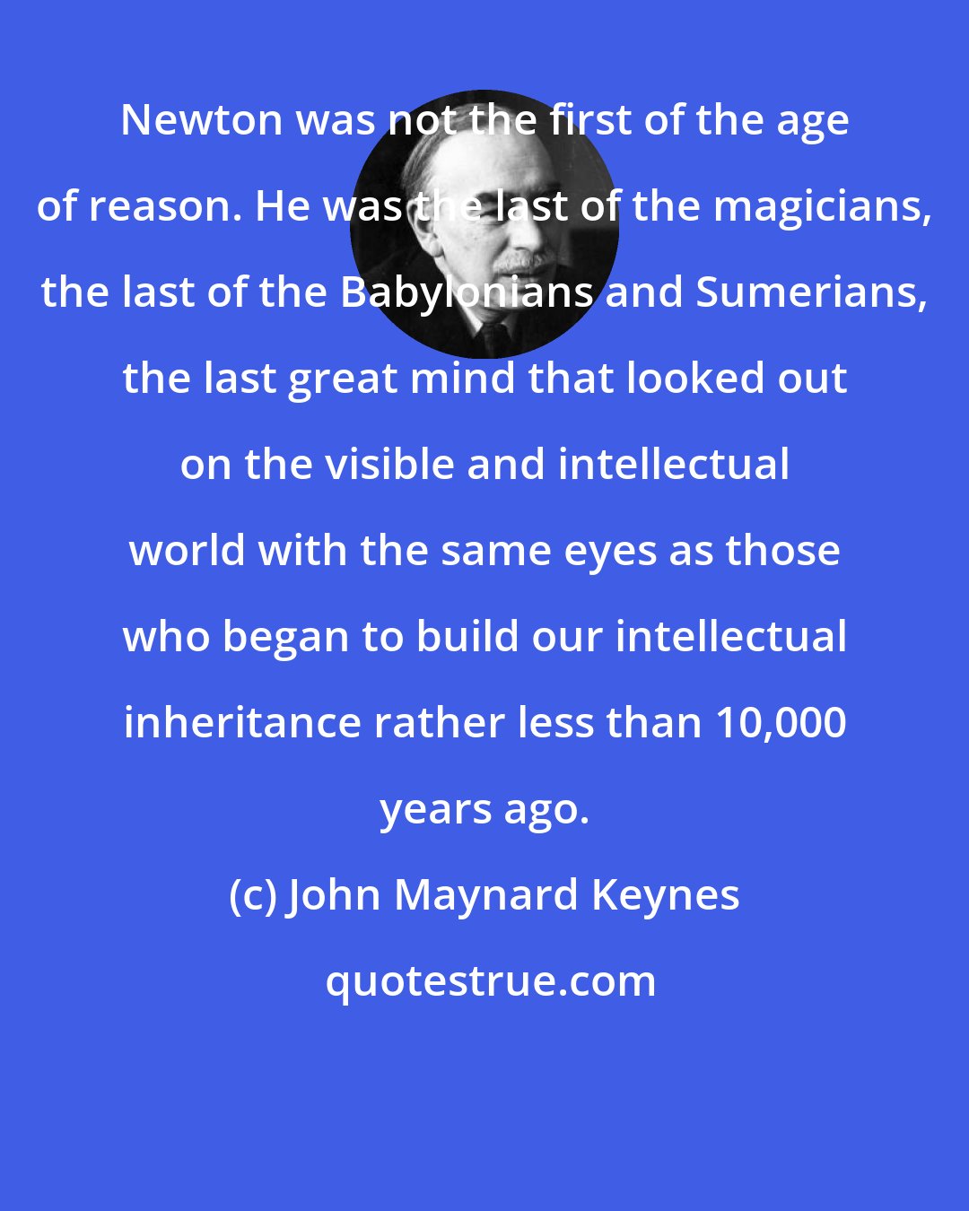 John Maynard Keynes: Newton was not the first of the age of reason. He was the last of the magicians, the last of the Babylonians and Sumerians, the last great mind that looked out on the visible and intellectual world with the same eyes as those who began to build our intellectual inheritance rather less than 10,000 years ago.