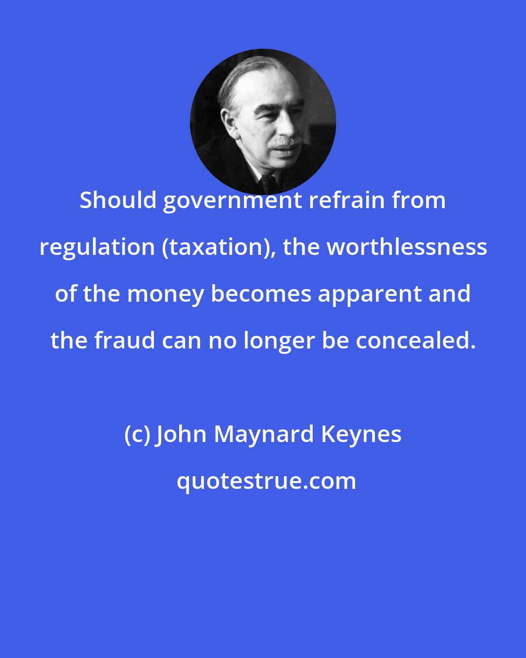 John Maynard Keynes: Should government refrain from regulation (taxation), the worthlessness of the money becomes apparent and the fraud can no longer be concealed.