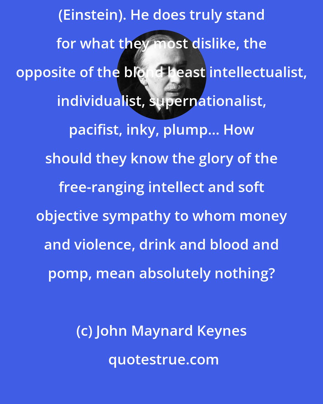 John Maynard Keynes: So it is not an accident that the Nazi lads vent a particular fury against (Einstein). He does truly stand for what they most dislike, the opposite of the blond beast intellectualist, individualist, supernationalist, pacifist, inky, plump... How should they know the glory of the free-ranging intellect and soft objective sympathy to whom money and violence, drink and blood and pomp, mean absolutely nothing?