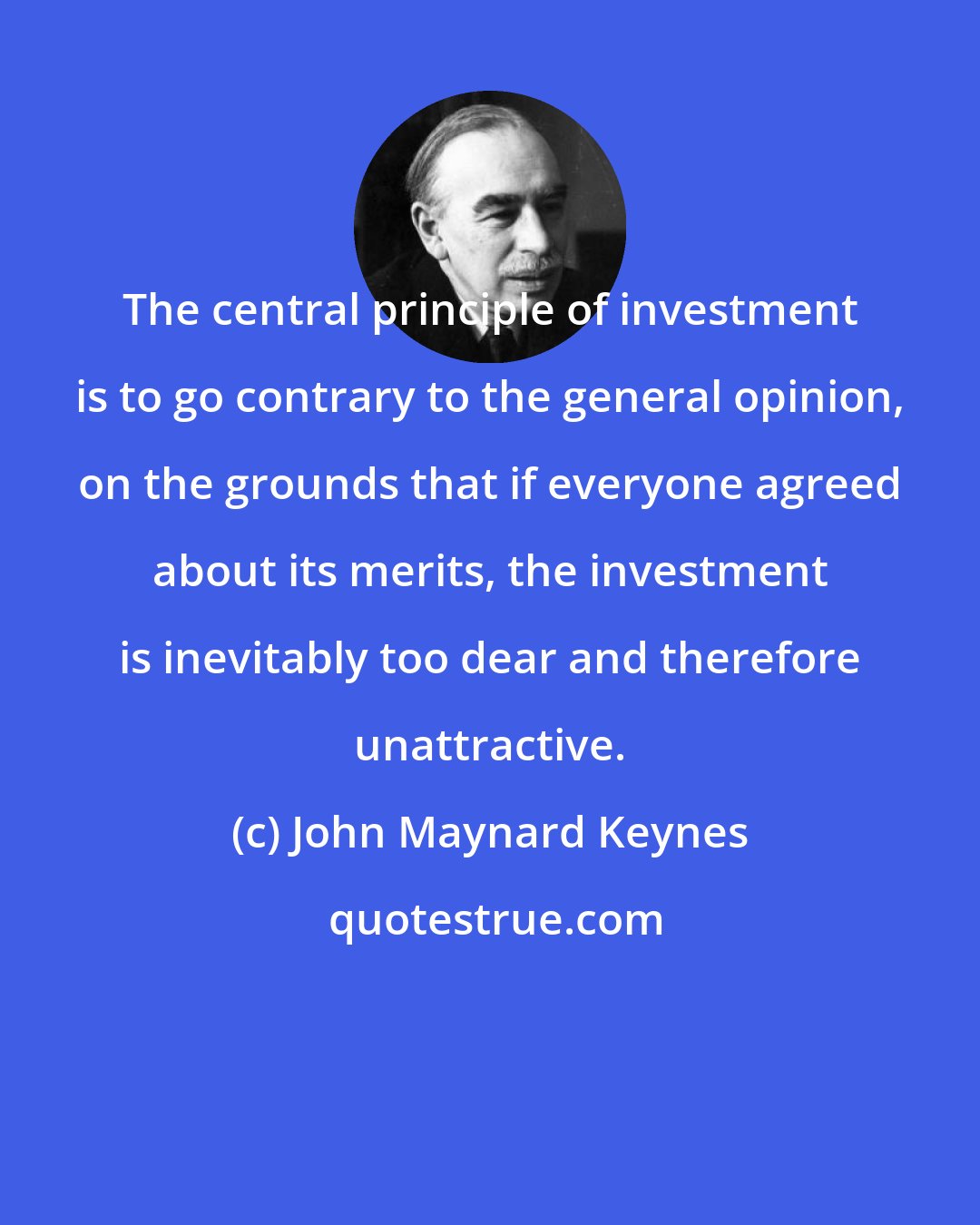 John Maynard Keynes: The central principle of investment is to go contrary to the general opinion, on the grounds that if everyone agreed about its merits, the investment is inevitably too dear and therefore unattractive.