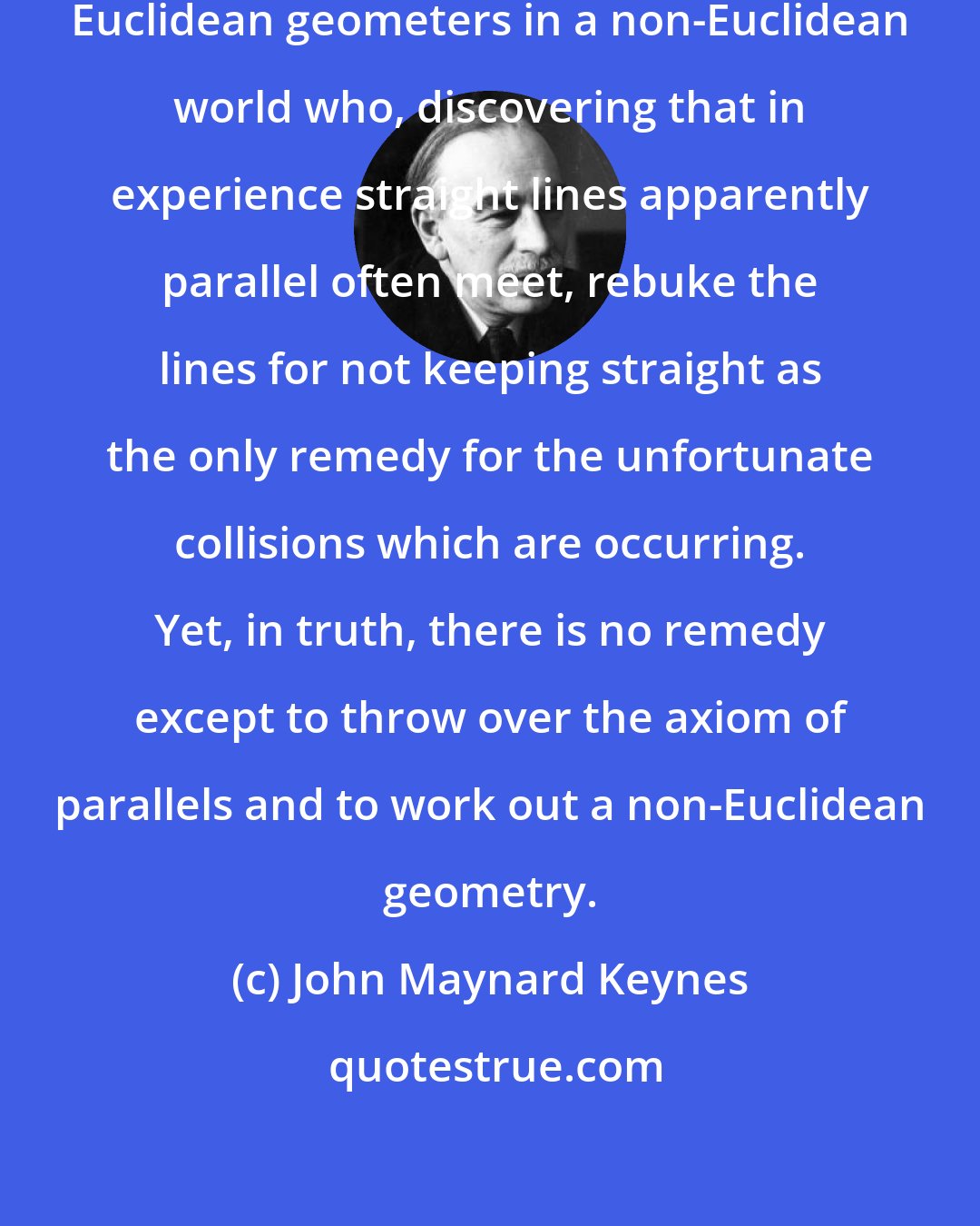 John Maynard Keynes: The classical theorists resemble Euclidean geometers in a non-Euclidean world who, discovering that in experience straight lines apparently parallel often meet, rebuke the lines for not keeping straight as the only remedy for the unfortunate collisions which are occurring. Yet, in truth, there is no remedy except to throw over the axiom of parallels and to work out a non-Euclidean geometry.