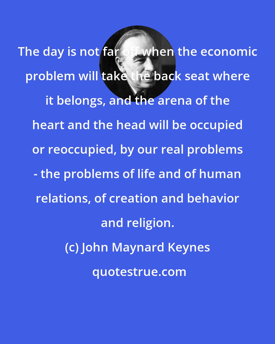 John Maynard Keynes: The day is not far off when the economic problem will take the back seat where it belongs, and the arena of the heart and the head will be occupied or reoccupied, by our real problems - the problems of life and of human relations, of creation and behavior and religion.