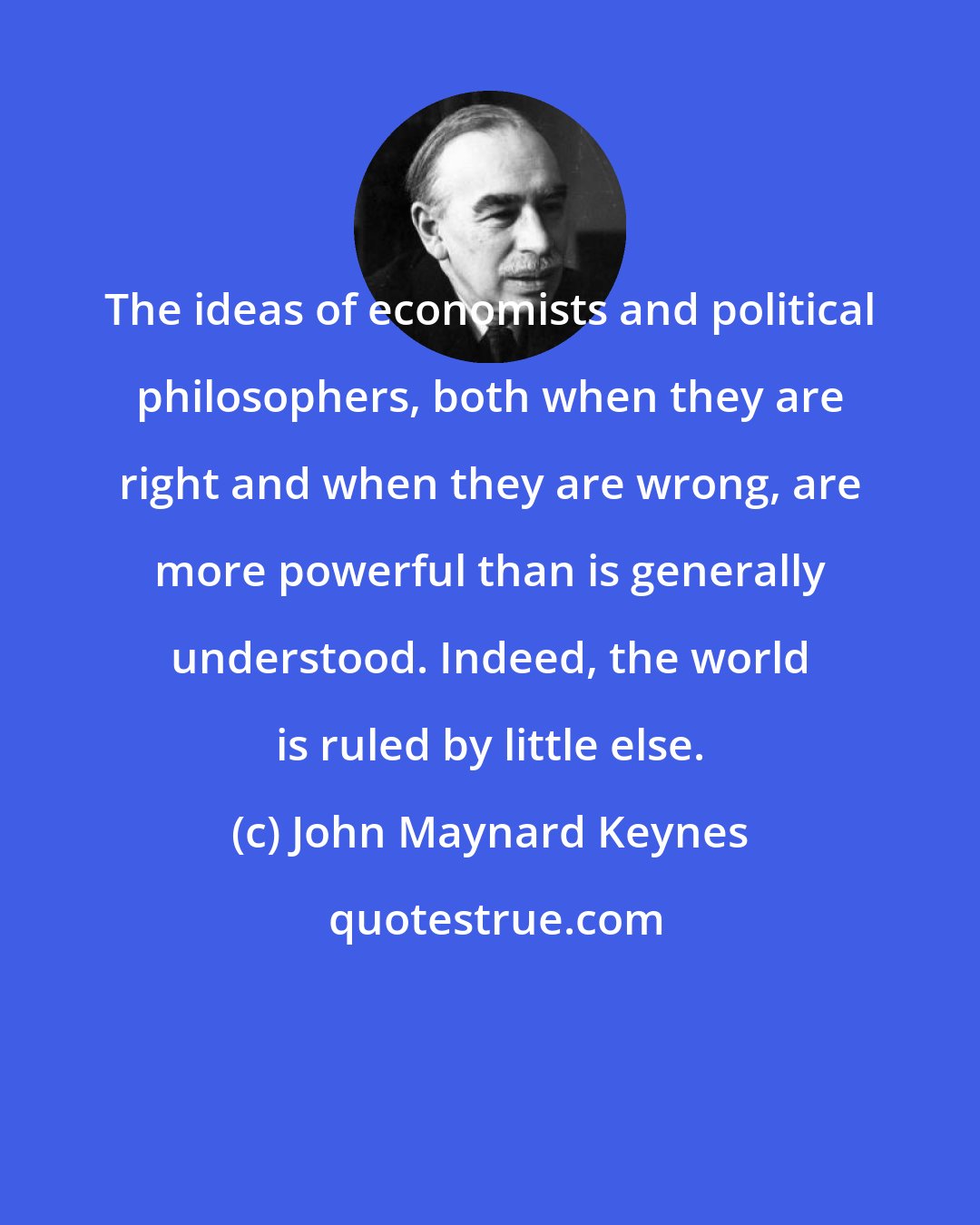 John Maynard Keynes: The ideas of economists and political philosophers, both when they are right and when they are wrong, are more powerful than is generally understood. Indeed, the world is ruled by little else.