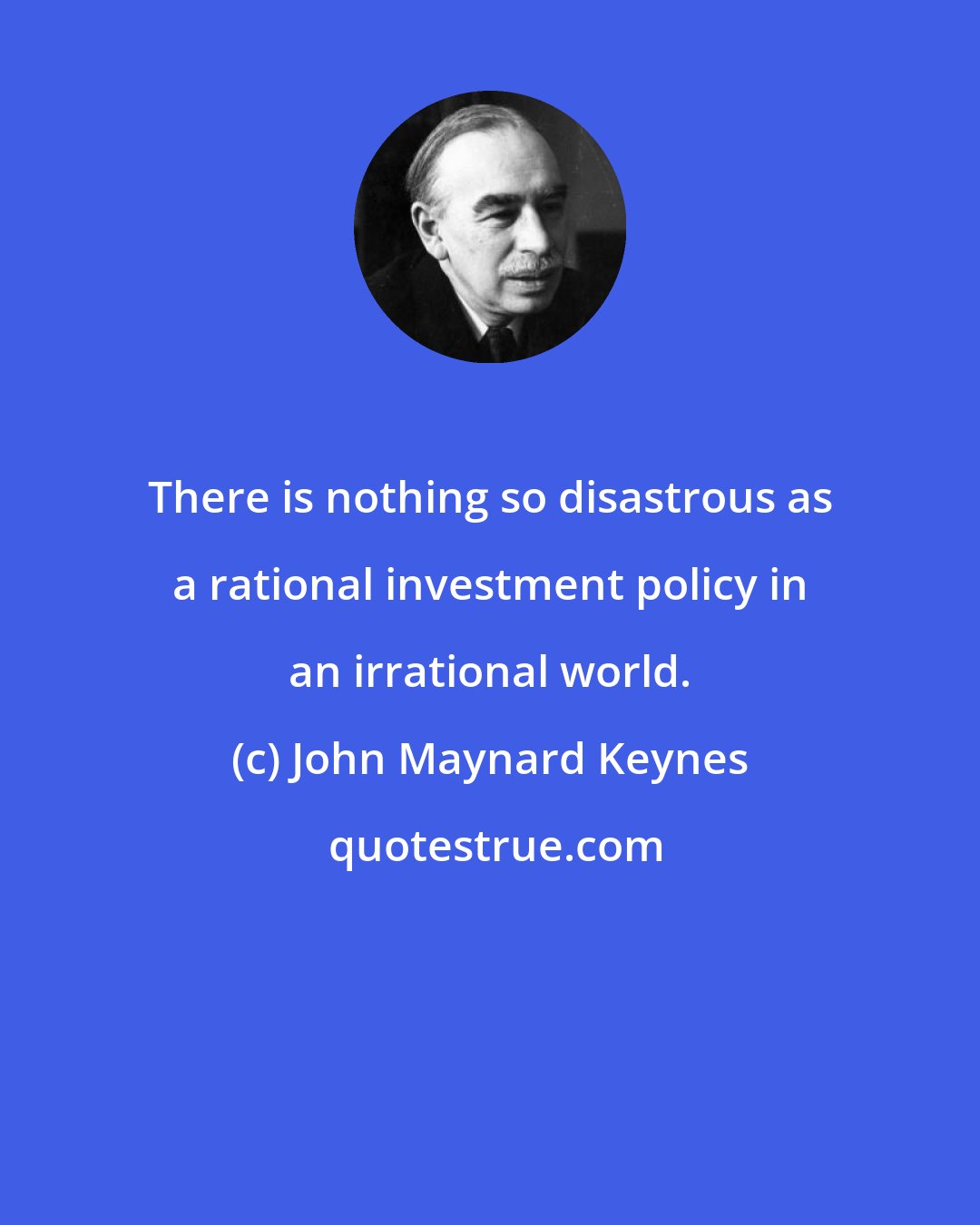 John Maynard Keynes: There is nothing so disastrous as a rational investment policy in an irrational world.