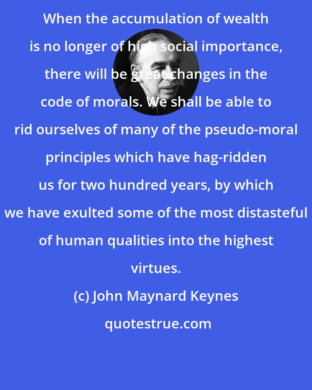 John Maynard Keynes: When the accumulation of wealth is no longer of high social importance, there will be great changes in the code of morals. We shall be able to rid ourselves of many of the pseudo-moral principles which have hag-ridden us for two hundred years, by which we have exulted some of the most distasteful of human qualities into the highest virtues.