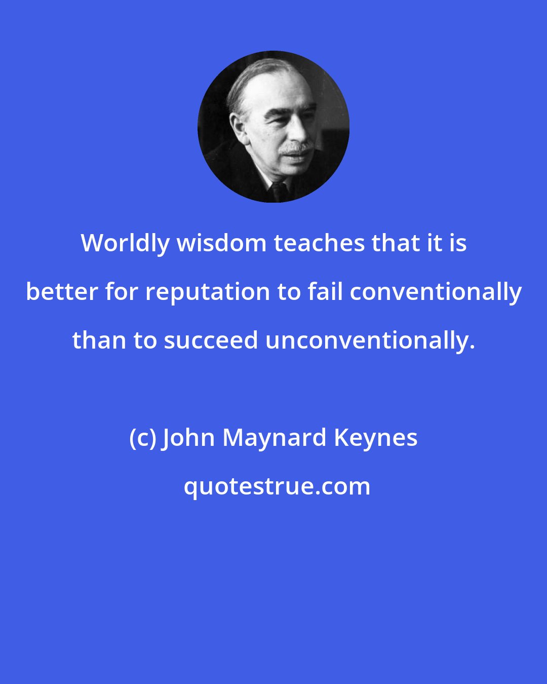 John Maynard Keynes: Worldly wisdom teaches that it is better for reputation to fail conventionally than to succeed unconventionally.