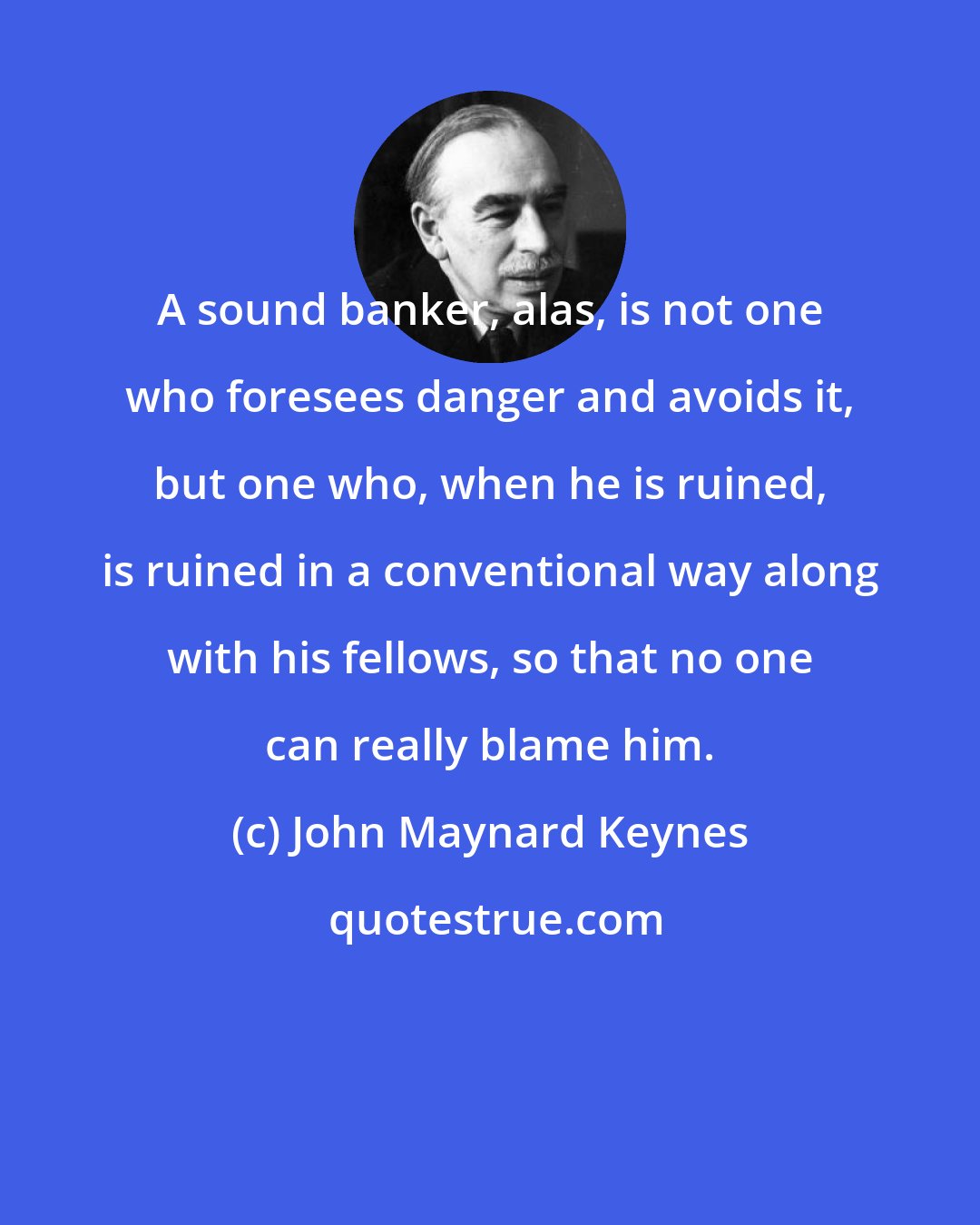 John Maynard Keynes: A sound banker, alas, is not one who foresees danger and avoids it, but one who, when he is ruined, is ruined in a conventional way along with his fellows, so that no one can really blame him.