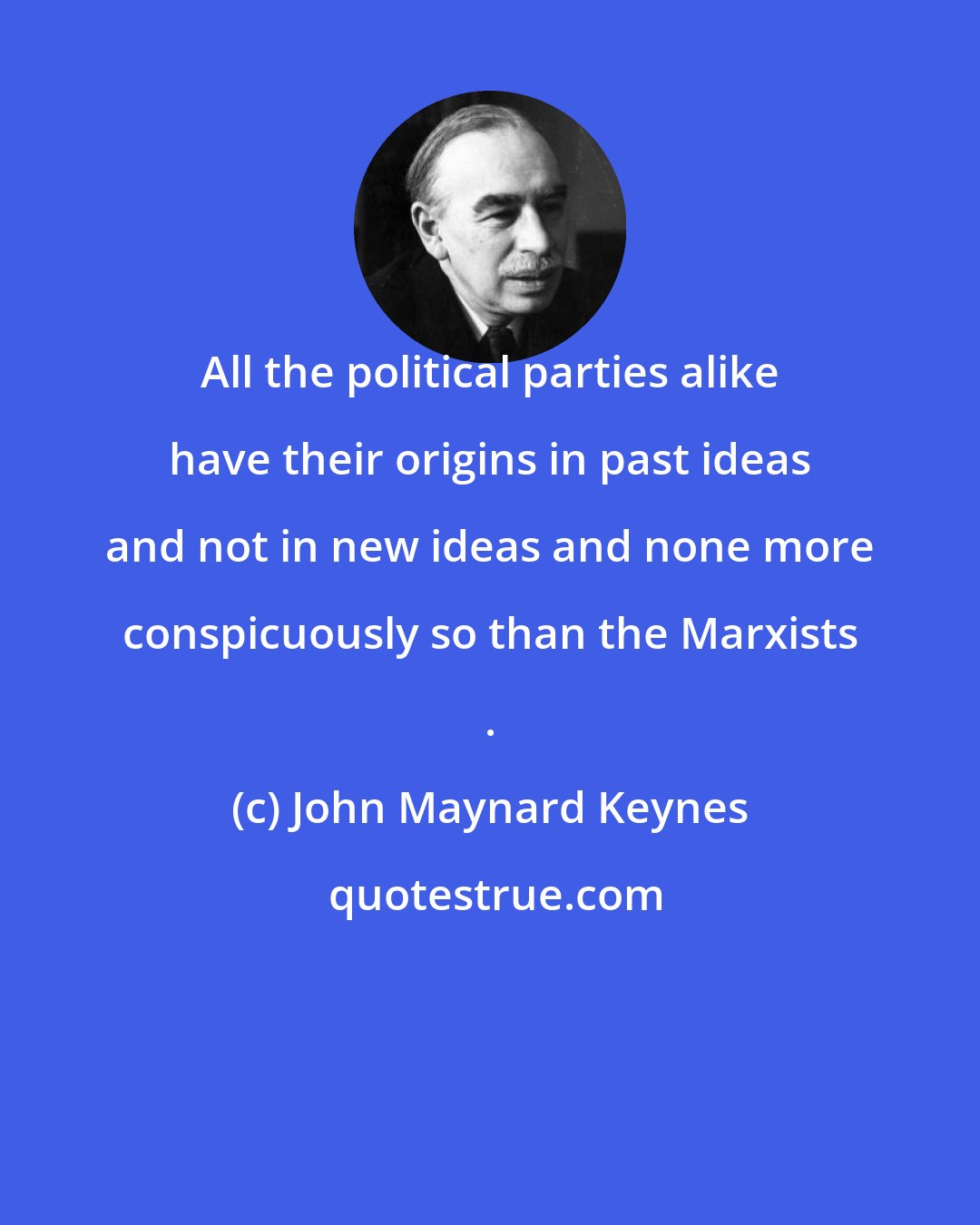 John Maynard Keynes: All the political parties alike have their origins in past ideas and not in new ideas and none more conspicuously so than the Marxists .