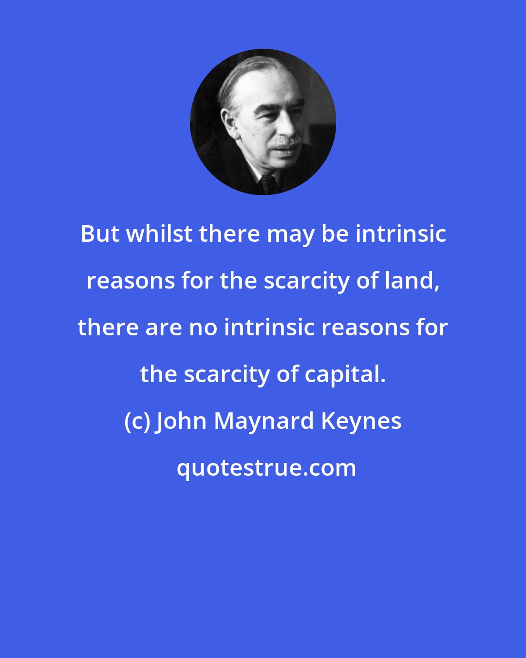 John Maynard Keynes: But whilst there may be intrinsic reasons for the scarcity of land, there are no intrinsic reasons for the scarcity of capital.