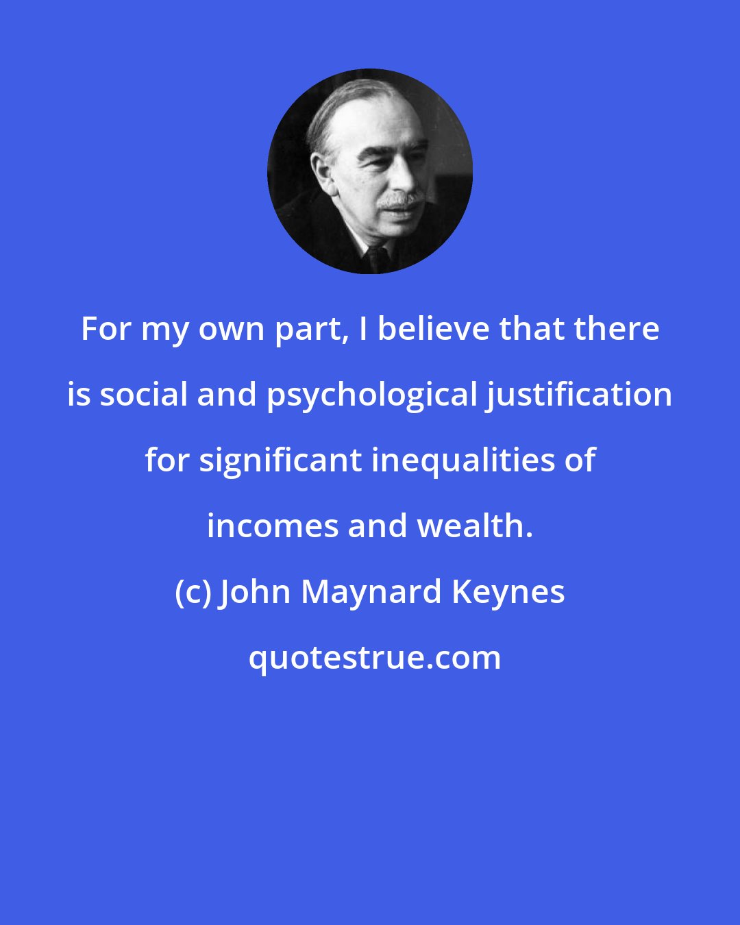 John Maynard Keynes: For my own part, I believe that there is social and psychological justification for significant inequalities of incomes and wealth.