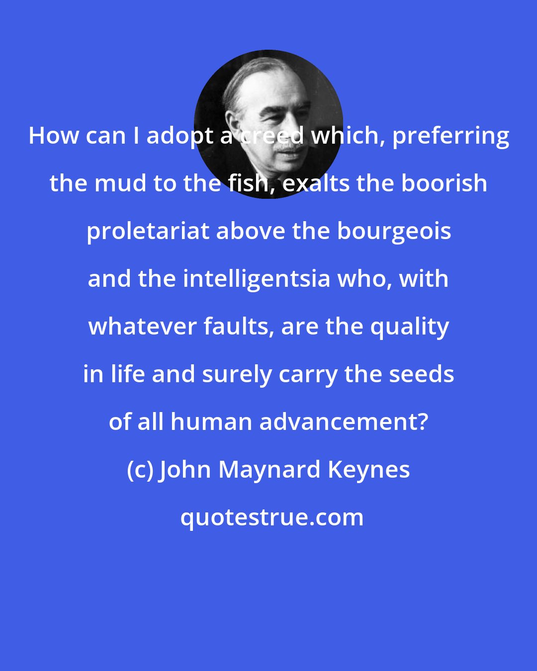 John Maynard Keynes: How can I adopt a creed which, preferring the mud to the fish, exalts the boorish proletariat above the bourgeois and the intelligentsia who, with whatever faults, are the quality in life and surely carry the seeds of all human advancement?